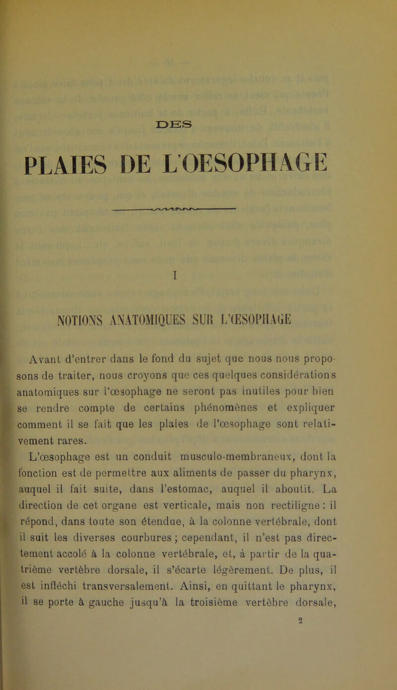 PLAIES DE L OESOPHAGE I NOTIONS ANATOMIQUES SUIÎ OESOPHAGE Avant d’entrer dans le fond du sujet que nous nous propo- sons de traiter, nous croyons que ces quelques considérations anatomiques sur l’œsophage ne seront pas inutiles pour bien se rendre compte de certains phénomènes et expliquer comment il se fait que les plaies de l’œsophage sont relati- vement rares. L’œsophage est un conduit musculo-membraneux, dont la fonction est de permettre aux aliments de passer du pharynx, auquel il fait suite, dans l’estomac, auquel il aboutit. La direction de cet organe est verticale, mais non rectiligne: il répond, dans toute son étendue, à la colonne vertébrale, dont il suit les diverses courbures; cependant, il n’est pas direc- tement accolé à la colonne vertébrale, et, à partir de la qua- trième vertèbre dorsale, il s’écarte légèrement. De plus, il est infléchi transversalement. Ainsi, en quittant le pharynx, il se porte à gauche jusqu’à la troisième vertèbre dorsale,