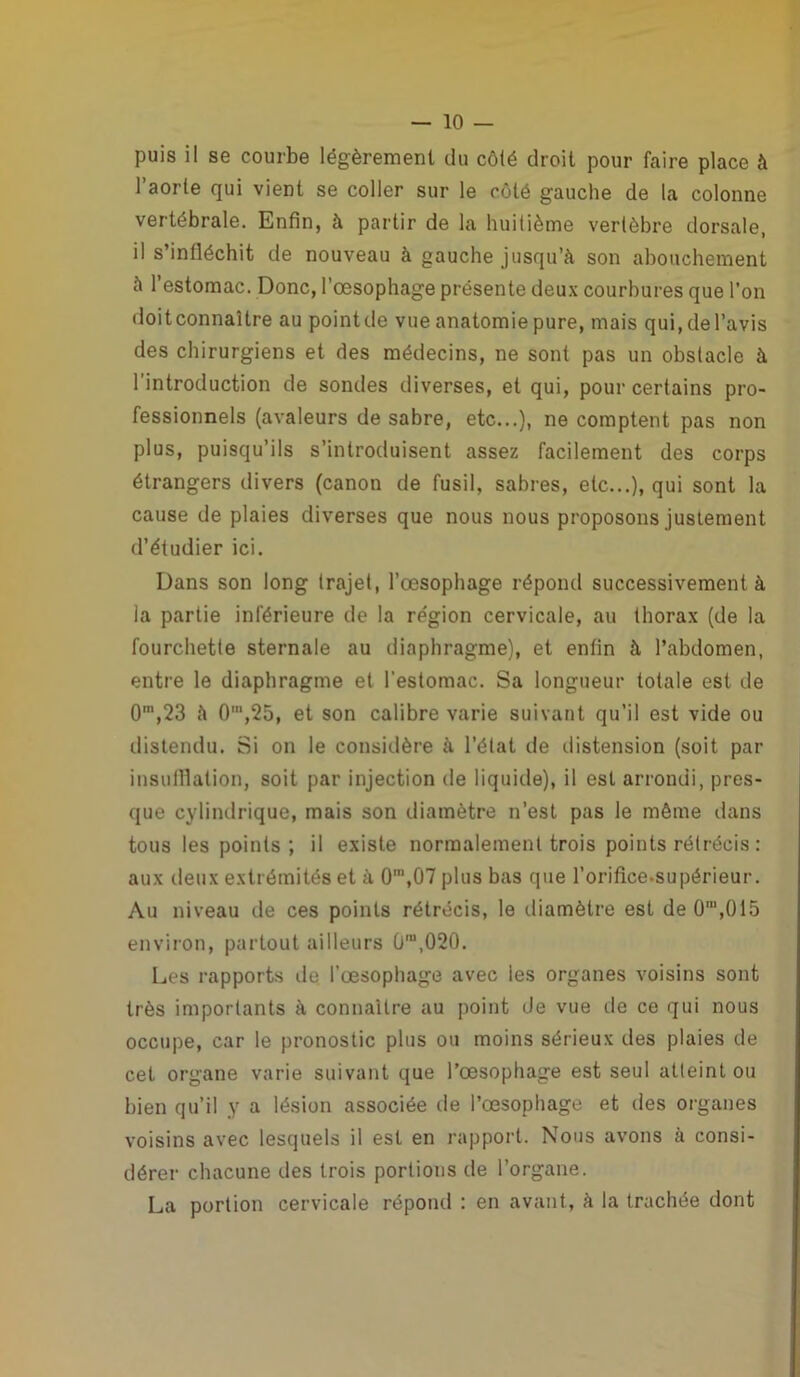 puis il se courbe légèrement du côté droit pour faire place à l’aorte qui vient se coller sur le côté gauche de la colonne vertébrale. Enfin, à partir de la huitième vertèbre dorsale, il s’infléchit de nouveau à gauche jusqu’à son abouchement à l’estomac. Donc, l’œsophage présente deux courbures que l’on doitconnaître au pointde vue anatomie pure, mais qui.del’avis des chirurgiens et des médecins, ne sont pas un obstacle à l’introduction de sondes diverses, et qui, pour certains pro- fessionnels (avaleurs de sabre, etc...), ne comptent pas non plus, puisqu’ils s’introduisent assez facilement des corps étrangers divers (canon de fusil, sabres, etc...), qui sont la cause de plaies diverses que nous nous proposons justement d’étudier ici. Dans son long trajet, l’œsophage répond successivement à la partie inférieure de la re'gion cervicale, au thorax (de la fourchette sternale au diaphragme), et enfin à l’abdomen, entre le diaphragme et l’estomac. Sa longueur totale est de 0m,23 à O1,25, et son calibre varie suivant qu’il est vide ou distendu. Si on le considère à l’état de distension (soit par insufflation, soit par injection de liquide), il est arrondi, pres- que cylindrique, mais son diamètre n’est pas le même dans tous les points; il existe normalement trois points rétrécis : aux deux extrémités et à 0‘,07 plus bas que l’oriflce-supérieur. Au niveau de ces points rétrécis, le diamètre est de O1,015 environ, partout ailleurs 0ra,020. Les rapports de l’œsophage avec ies organes voisins sont très importants à connaître au point de vue de ce qui nous occupe, car le pronostic plus ou moins sérieux des plaies de cet organe varie suivant que l’œsophage est seul atteint ou bien qu’il y a lésion associée de l’œsophage et des organes voisins avec lesquels il est en rapport. Nous avons à consi- dérer chacune des trois portions de l’organe. La portion cervicale répond : en avant, à la trachée dont