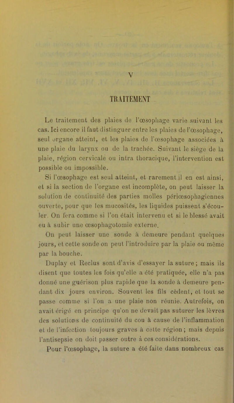 TRAITEMENT Le traitement des plaies de l’œsophage varie suivant les cas. Ici encore il faut distinguer enlre les plaies de l’œsophage, seul organe atteint, et les plaies de l'œsophage associées à une plaie du larynx ou de la trachée. Suivant le siège de la plaie, région cervicale ou inlra thoracique, l’intervention est possible ou impossible. Si l’œsophage est seul atteint, et rarement il en est ainsi, et si la section de l’organe est incomplète, on peut laisser la solution île continuité des parties molles périœsophngiennes ouverte, pour que les mucosités, les liquides puissent s’écou- ler On fera comme si l’on était intervenu et si le blessé avait eu à subir une œsophagotomie externe. On peul laisser une sonde à demeure pendant quelques jours, et cette sonde on peut l’introduire par la plaie ou même par la bouche. Duplay et Reclus sont d’avis d’essayer la suture; mais ils disent que toutes les fois qu’elle a été pratiquée, elle n’a pas donné une guérison plus rapide que la sonde à demeure pen- dant dix jours environ. Souvent les fils cèdent, et tout se passe comme si l’on a une plaie non réunie. Autrefois, on avait érigé en principe qu’on ne devait pas suturer les lèvres des solutions de continuité du cou à cause de l’inflammation et de l’infection toujours graves à celle région; mais depuis l’antisepsie on doit passer outre à ces considérations. Pour Rœsophage, la suture a été faite dans nombreux cas