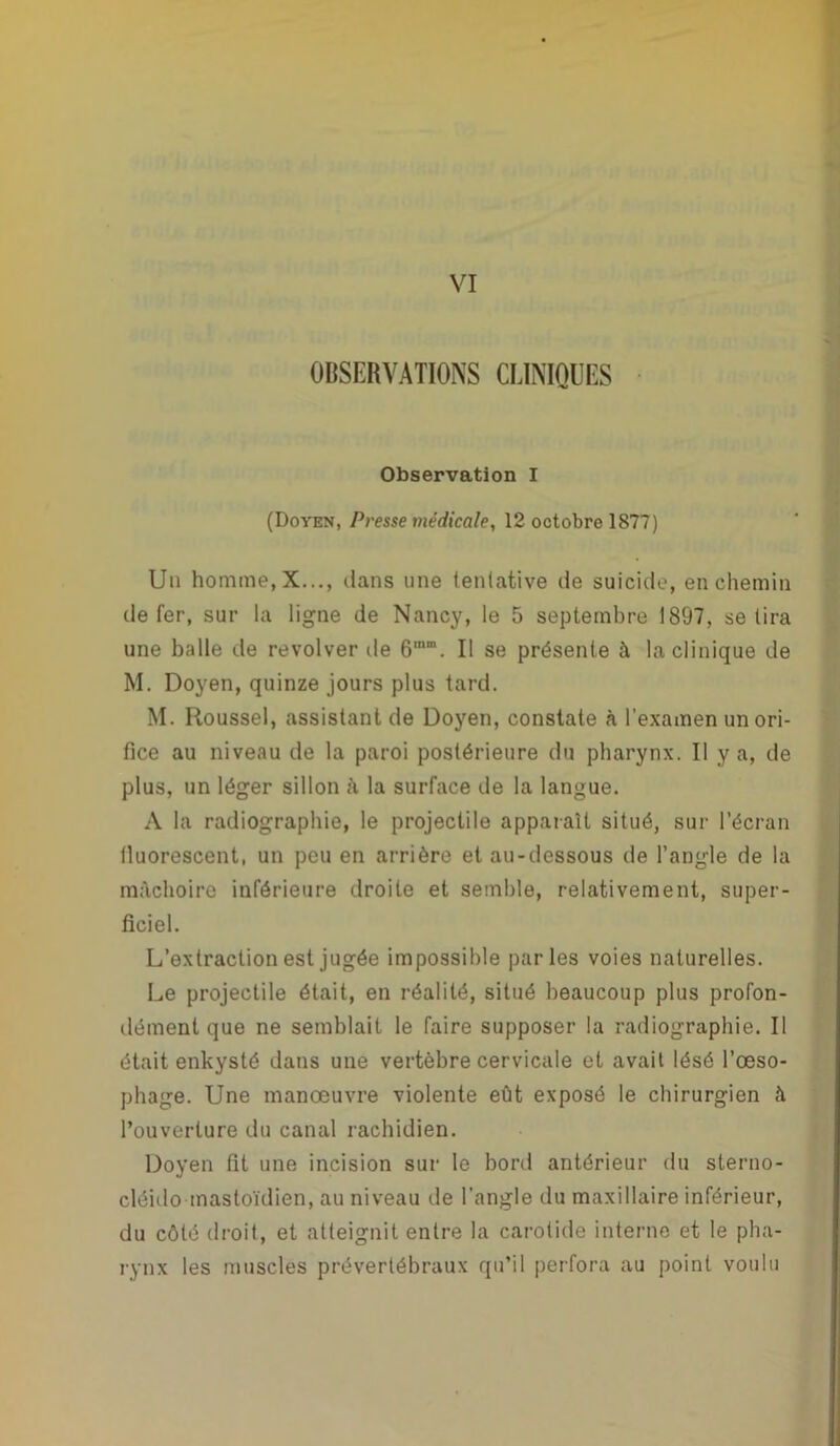 VI OBSERVATIONS CLINIQUES Observation I (Doyen, Presse médicale, 12 octobre 1877) Un homme, X..., clans une tentative de suicide, en chemin de fer, sur la ligne de Nancy, le 5 septembre 1897, se lira une balle de revolver de Il se présente à la clinique de M. Doyen, quinze jours plus tard. M. Roussel, assistant de Doyen, constate à l'examen un ori- fice au niveau de la paroi postérieure du pharynx. Il y a, de plus, un léger sillon à la surface de la langue. A la radiographie, le projectile apparaît situé, sur l’écran fluorescent, un peu en arrière et au-dessous de l’angle de la mâchoire inférieure droite et semble, relativement, super- ficiel. L’extraction est jugée impossible parles voies naturelles. Le projectile était, en réalité, situé beaucoup plus profon- dément que ne semblait le faire supposer la radiographie. Il était enkysté dans une vertèbre cervicale et avait lésé l’œso- phage. Une manœuvre violente eût exposé le chirurgien â l’ouverture du canal rachidien. Doyen fit une incision sur le bord antérieur du sterno- cléido mastoïdien, au niveau de l'angle du maxillaire inférieur, du côté droit, et atteignit entre la carotide interne et le pha- rynx les muscles prévertébraux qu’il perfora au point voulu