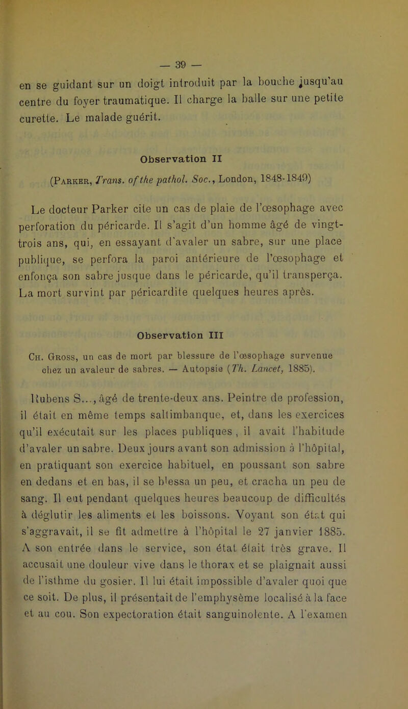 en se guidant sur un doigt introduit par la bouche jusqu'au centre du foyer traumatique. Il charge la halle sur une petite curette. Le malade guérit. Observation II (Parker, Trans. ofthe pathol. Soc., London, 1848-1849) Le docteur Parker cite un cas de plaie de l’œsophage avec perforation du péricarde. Il s’agit d’un homme âgé de vingt- trois ans, qui, en essayant d’avaler un sabre, sur une place publique, se perfora la paroi antérieure de l’œsophage et enfonça son sabre jusque dans le péricarde, qu’il transperça. La mort survint par péricardite quelques heures après. Observation III Ch. Gross, un cas de mort par blessure de l’œsophage survenue chez un avaleur de sabres. — Autopsie (77i. Lancet, 1885). Uubens S..., âgé de trente-deux ans. Peintre de profession, il était en même temps saltimbanque, et, dans les exercices qu’il exécutait sur les places publiques , il avait l’habitude d’avaler un sabre. Deux jours avant son admission à l’hôpital, en pratiquant son exercice habituel, en poussant son sabre en dedans et en bas, il se blessa un peu, et cracha un peu de sang. Il eut pendant quelques heures beaucoup de difficultés à déglutir les aliments et les boissons. Voyant son état qui s’aggravait, il se fit admettre à l’hôpital le 27 janvier 1885. A son entrée dans le service, son état était très grave. Il accusait une douleur vive dans le thorax et se plaignait aussi de l’isthme du gosier. Il lui était impossible d’avaler quoi que ce soit. De plus, il présentait de l’emphysème localisé à la face et au cou. Son expectoration était sanguinolente. A l’examen