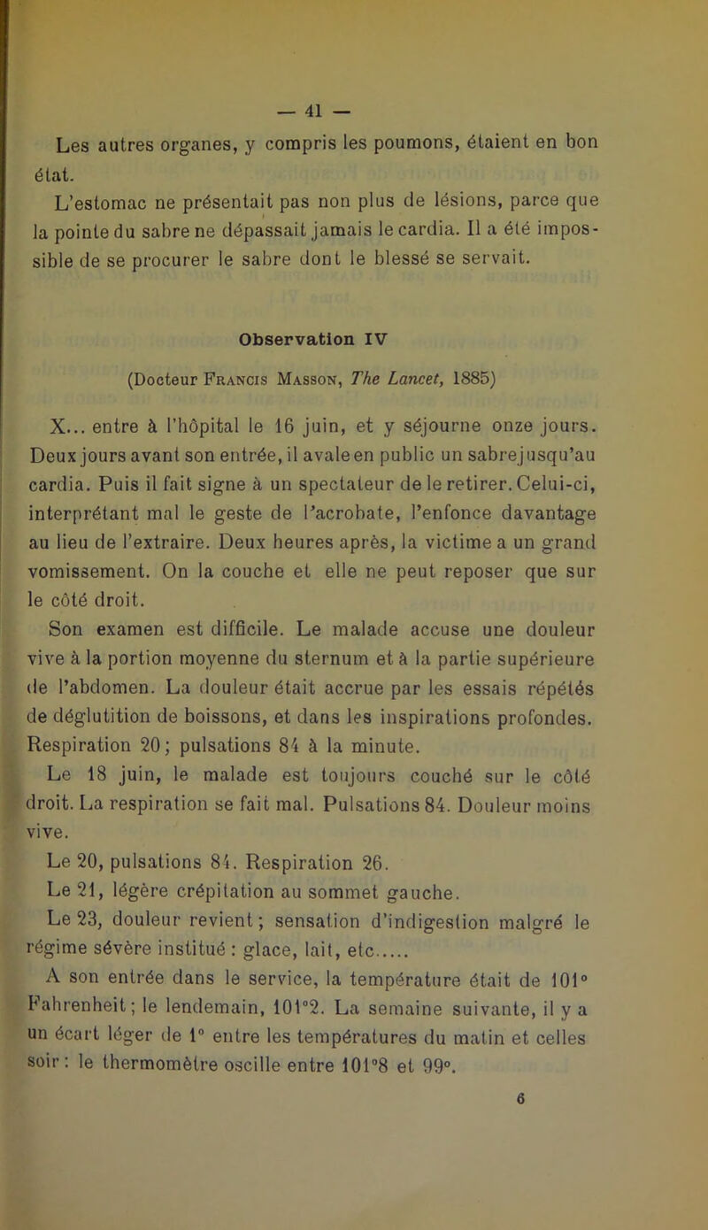 Les autres organes, y compris les poumons, étaient en bon état. L’estomac ne présentait pas non plus de lésions, parce que la pointe du sabre ne dépassait jamais le cardia. Il a été impos- sible de se procurer le sabre dont le blessé se servait. Observation IV (Docteur Francis Masson, The Lancet, 1885) X... entre à l’hôpital le 16 juin, et y séjourne onze jours. Deux jours avant son entrée, il avaleen public un sabrejusqu’au cardia. Puis il fait signe à un spectateur de le retirer. Celui-ci, interprétant mal le geste de l’acrobate, l’enfonce davantage au lieu de l’extraire. Deux heures après, la victime a un grand vomissement. On la couche et elle ne peut reposer que sur le côté droit. Son examen est difficile. Le malade accuse une douleur vive à la portion moyenne du sternum et à la partie supérieure de l’abdomen. La douleur était accrue par les essais répétés de déglutition de boissons, et dans les inspirations profondes. Respiration 20; pulsations 84 à la minute. Le 18 juin, le malade est toujours couché sur le côté droit. La respiration se fait mal. Pulsations 84. Douleur moins vive. Le 20, pulsations 81. Respiration 26. Le 21, légère crépitation au sommet gauche. Le 23, douleur revient; sensation d’indigestion malgré le régime sévère institué : glace, lait, etc A son entrée dans le service, la température était de 101° Fahrenheit; le lendemain, 101°2. La semaine suivante, il y a un écart léger de 1° entre les températures du matin et celles soir: le thermomètre oscille entre 101 °8 et 99°. 6