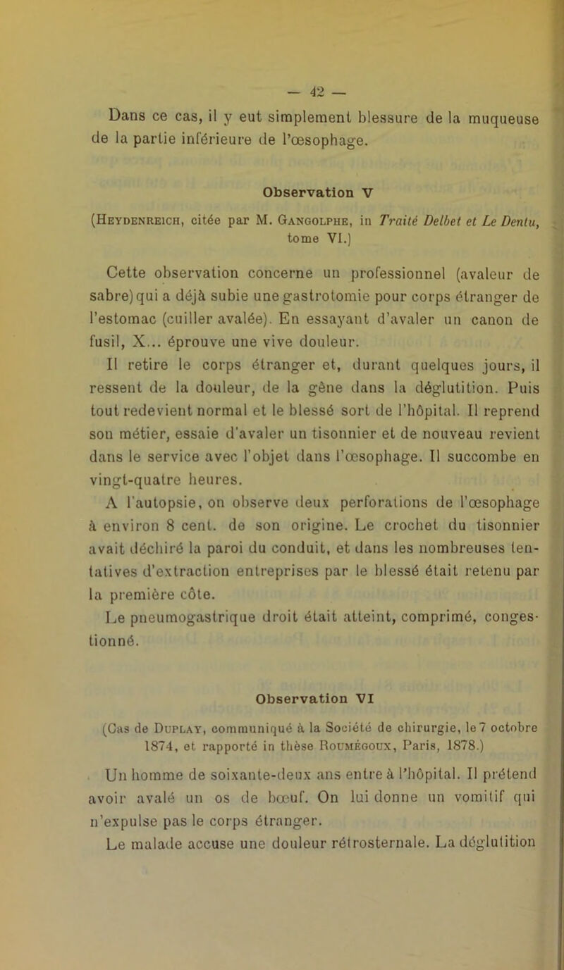 Dans ce cas, il y eut simplement blessure de la muqueuse de la partie inférieure de l’œsophage. Observation V (Heydenreich, citée par M. Gangolpue, in Traité Delbet et Le Denlu, tome VI.) Cette observation concerne un professionnel (avaleur de sabre) qui a déjà subie une gastrotomie pour corps étranger de l’estomac (cuiller avalée). En essayant d’avaler un canon de fusil, X... éprouve une vive douleur. Il retire le corps étranger et, durant quelques jours, il ressent de la douleur, de la gène dans la déglutition. Puis tout redevient normal et le blessé sort de l’hôpital. Il reprend son métier, essaie d’avaler un tisonnier et de nouveau revient dans le service avec l’objet dans l’œsophage. Il succombe en vingt-quatre heures. A l'autopsie, on observe deux perforations de l’œsophage à environ 8 cent, de son origine. Le crochet du tisonnier avait déchiré la paroi du conduit, et dans les nombreuses ten- tatives d’extraction entreprises par le blessé était retenu par la première côte. Le pneumogastrique droit était atteint, comprimé, conges- tionné. Observation VI (Cas de Duplay, communiqué à la Société de chirurgie, le 7 octobre 1874, et rapporté in thèse Roumégoux, Paris, 1878.) Un homme de soixante-deux ans entre à l’hôpital. Il prétend avoir avalé un os de bœuf. On lui donne un vomitif qui n’expulse pas le corps étranger. Le malade accuse une douleur rétrosternale. La déglutition