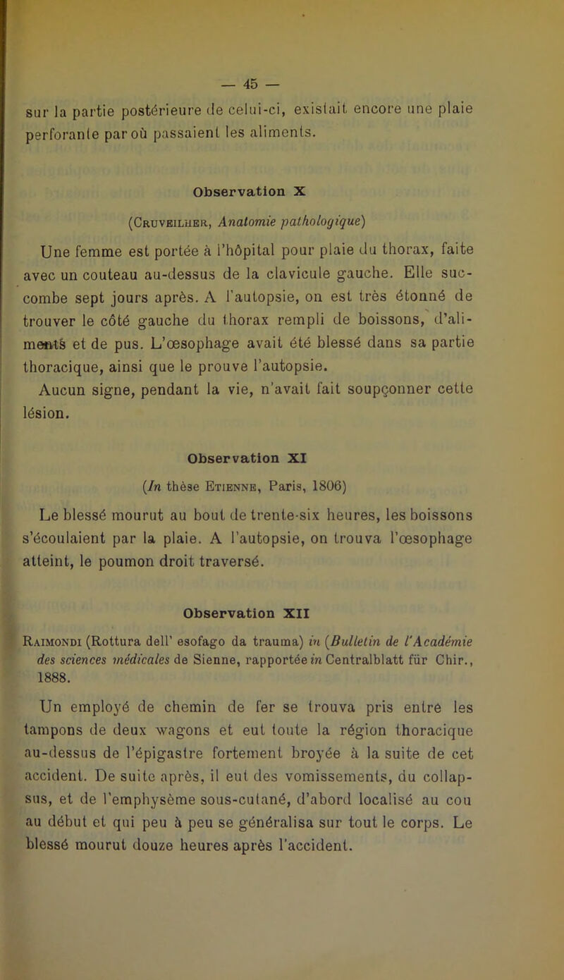 sur la partie postérieure de celui-ci, existait, encore une plaie perforante par où passaient les aliments. Observation X (Cruveiluer, Anatomie pathologique) Une femme est portée à i’hôpital pour plaie du thorax, faite avec un couteau au-dessus de la clavicule gauche. Elle suc- combe sept jours après. A l’autopsie, on est très étonné de trouver le côté gauche du t horax rempli de boissons, d’ali - ments et de pus. L’œsophage avait été blessé dans sa partie thoracique, ainsi que le prouve l’autopsie. Aucun signe, pendant la vie, n’avait fait soupçonner cette lésion. Observation XI (In thè3e Etienne, Paris, 1806) Le blessé mourut au bout de trente-six heures, les boissons s’écoulaient par la plaie. A l’autopsie, on trouva l’œsophage atteint, le poumon droit traversé. Observation XII Raimondi (Rottura dell’ esofago da trauina) in (Bulletin de l'Académie des sciences médicales de Sienne, rapportée in Centralblatt für Chir., 1888. Un employé de chemin de fer se trouva pris entré les tampons de deux wagons et eut toute la région thoracique au-dessus de l’épigastre fortement broyée à la suite de cet accident. De suite après, il eut des vomissements, du collap- sus, et de l’emphysème sous-cutané, d’abord localisé au cou au début et qui peu à peu se généralisa sur tout le corps. Le blessé mourut douze heures après l’accident.