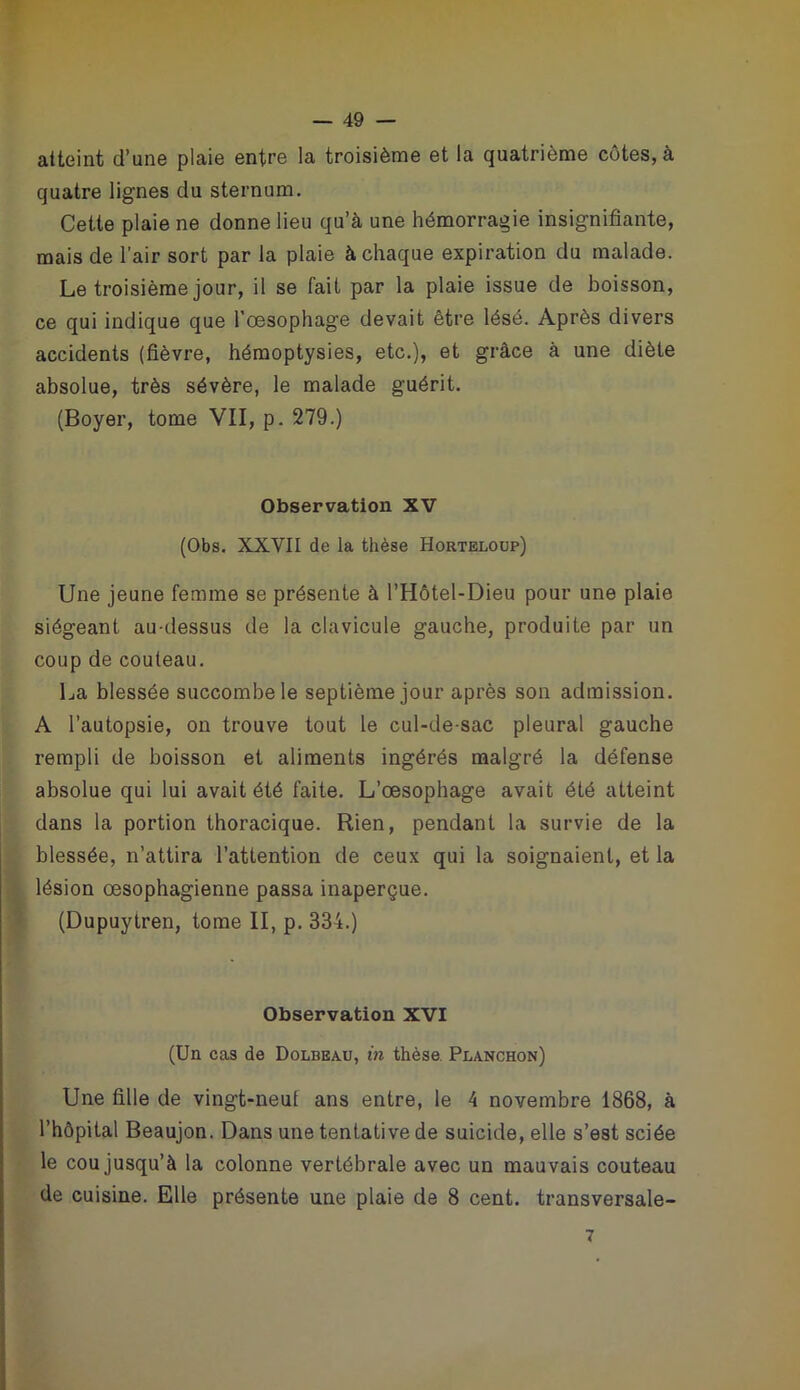 atteint d’une plaie entre la troisième et la quatrième côtes, à quatre lignes du sternum. Cette plaie ne donne lieu qu’à une hémorragie insignifiante, mais de l’air sort par la plaie à chaque expiration du malade. Le troisième jour, il se fait par la plaie issue de boisson, ce qui indique que l'oesophage devait être lésé. Après divers accidents (fièvre, hémoptysies, etc.), et grâce à une diète absolue, très sévère, le malade guérit. (Boyer, tome VII, p. 279.) Observation XV (Obs. XXVII de la thèse Horteloup) Une jeune femme se présente à l’Hôtel-Dieu pour une plaie siégeant au-dessus de la clavicule gauche, produite par un coup de couteau. La blessée succombe le septième jour après son admission. A l’autopsie, on trouve tout le cul-de-sac pleural gauche rempli de boisson et aliments ingérés malgré la défense absolue qui lui avait été faite. L’œsophage avait été atteint dans la portion thoracique. Rien, pendant la survie de la blessée, n’attira l’attention de ceux qui la soignaient, et la lésion œsophagienne passa inaperçue. (Dupuytren, tome II, p. 334.) Observation XVI (Un cas de Dolbeau, in thèse. Planchon) Une fille de vingt-neuf ans entre, le 4 novembre 1868, à l’hôpital Beaujon. Dans une tentative de suicide, elle s’est sciée le cou jusqu’à la colonne vertébrale avec un mauvais couteau de cuisine. Elle présente une plaie de 8 cent, transversale- 7