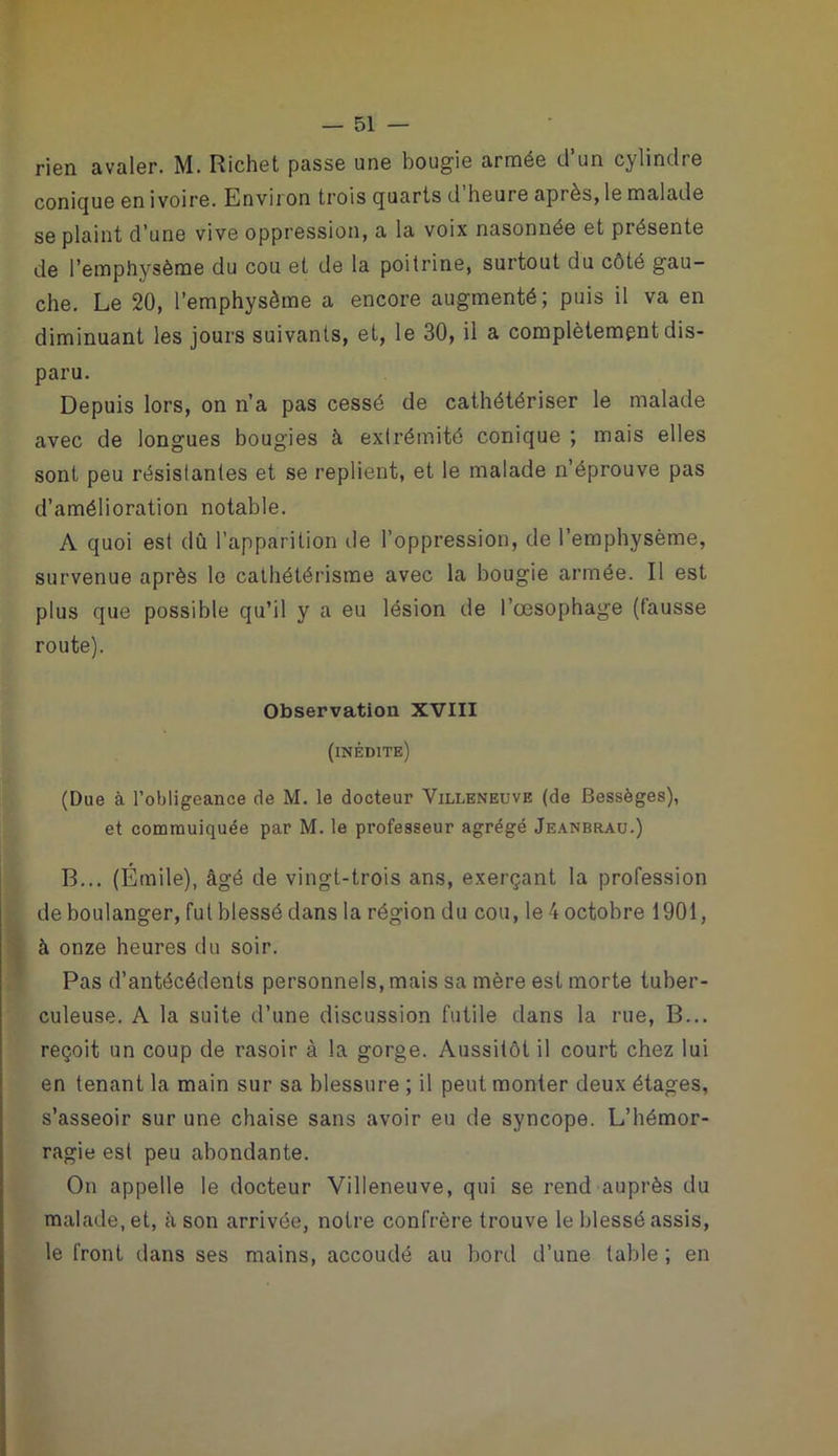 rien avaler. M. Richet passe une bougie armée d’un cylindre conique en ivoire. Bnviron trois quarts d heure après, le malade se plaint d’une vive oppression, a la voix nasonnée et présente de l’emphysème du cou et de la poitrine, surtout du côté gau- che. Le 20, l’emphysème a encore augmenté; puis il va en diminuant les jours suivants, et, le 30, il a complètement dis- paru. Depuis lors, on n’a pas cessé de cathétériser le malade avec de longues bougies à extrémité conique ; mais elles sont peu résistantes et se replient, et le malade n’éprouve pas d’amélioration notable. A quoi est dû l’apparition de l’oppression, de l’emphysème, survenue après le cathétérisme avec la bougie armée. Il est plus que possible qu’il y a eu lésion de l’œsophage (fausse route). Observation XVIII (inédite) (Due à l’obligeance de M. le docteur Villeneuve (de Bessèges), et commuiquée par M. le professeur agrégé Jeanbrau.) B... (Émile), âgé de vingt-trois ans, exerçant la profession de boulanger, fut blessé dans la région du cou, le 4 octobre 1901, à onze heures du soir. Pas d’antécédents personnels, mais sa mère est morte tuber- culeuse. A la suite d’une discussion futile dans la rue, B... reçoit un coup de rasoir à la gorge. Aussitôt il court chez lui en tenant la main sur sa blessure ; il peut monter deux étages, s’asseoir sur une chaise sans avoir eu de syncope. L’hémor- ragie est peu abondante. On appelle le docteur Villeneuve, qui se rend auprès du malade, et, à son arrivée, notre confrère trouve le blessé assis, le front dans ses mains, accoudé au bord d’une table ; en