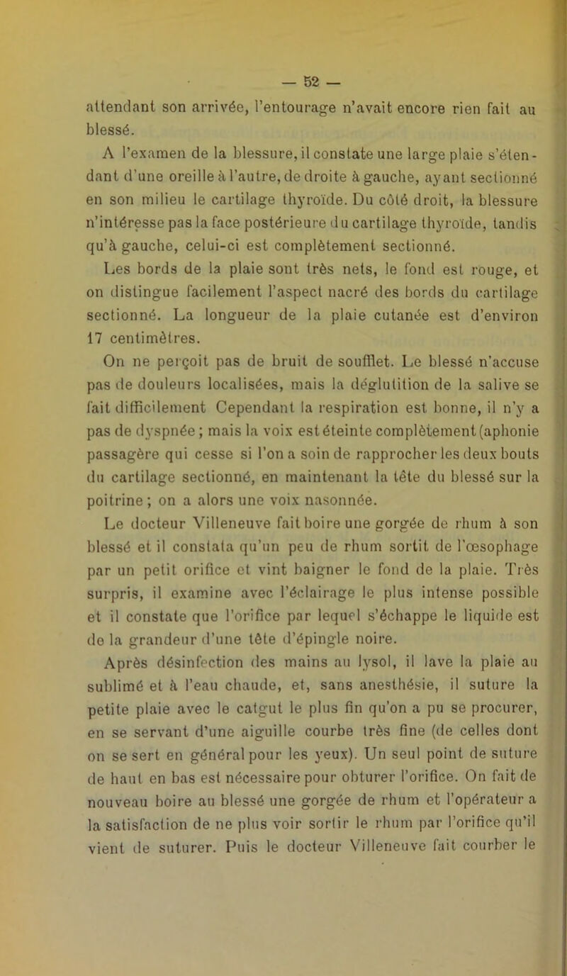 attendant son arrivée, l’entourage n’avait encore rien fait au blessé. A l’examen de la blessure, il constate une large plaie s’éten- dant d’une oreille à l’autre, de droite à gauche, ayant sectionné en son milieu le cartilage thyroïde. Du côté droit, la blessure n’intéresse pas la face postérieure du cartilage thyroïde, tandis qu’à gauche, celui-ci est complètement sectionné. Les bords de la plaie sont très nets, le fond est rouge, et on distingue facilement l’aspect nacré des bords du cartilage sectionné. La longueur de la plaie cutanée est d’environ 17 centimètres. On ne perçoit pas de bruit de soufllet. Le blessé n’accuse pas de douleurs localisées, mais la déglutition de la salive se fait difficilement Cependant la respiration est bonne, il n’y a pas de dyspnée ; mais la voix est éteinte complètement (aphonie passagère qui cesse si l’on a soin de rapprocher les deux bouts du cartilage sectionné, en maintenant la tête du blessé sur la poitrine; on a alors une voix nasonnée. Le docteur Villeneuve fait boire une gorgée de rhum à son blessé et il constata qu’un peu de rhum sortit de l’œsophage par un petit orifice et vint baigner le fond de la plaie. Très surpris, il examine avec l’éclairage le plus intense possible et il constate que l’orifice par lequel s’échappe le liquide est do la grandeur d’une tête d’épingle noire. Après désinfection des mains au lysol, il lave la plaie au sublimé et à l’eau chaude, et, sans anesthésie, il suture la petite plaie avec le catgut le plus fin qu’on a pu se procurer, en se servant d’une aiguille courbe très fine (de celles dont on se sert en général pour les yeux). Un seul point de suture de haut en bas est nécessaire pour obturer l’orifice. On fait de nouveau boire au blessé une gorgée de rhum et l’opérateur a la satisfaction de ne plus voir sortir le rhum par l’orifice qu’il vient de suturer. Puis le docteur Villeneuve fait courber le