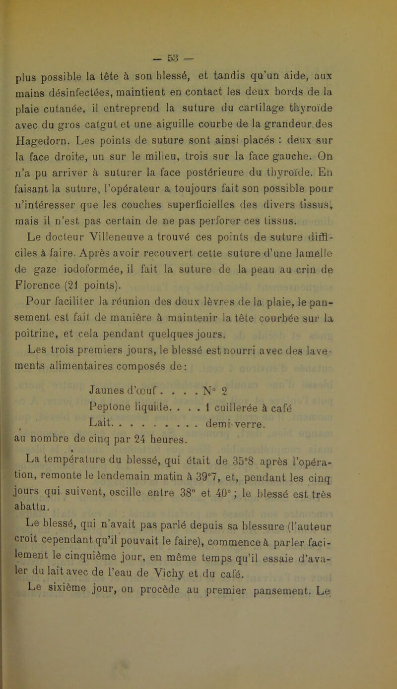 plus possible la tête à son blessé, et tandis qu’un aide, aux mains désinfectées, maintient en contact les deux bords de la plaie cutanée, il entreprend la suture du cartilage thyroïde avec du gros catgut et une aiguille courbe de la grandeur des Ilagedorn. Les points de suture sont ainsi placés : deux sur la face droite, un sur le milieu, trois sur la face gauche. On n’a pu arriver à suturer la face postérieure du thyroïde. En faisant la suture, l’opérateur a toujours fait son possible pour n’intéresser que les couches superficielles des divers tissus, mais il n’est pas certain de ne pas perforer ces tissus. Le docteur Villeneuve a trouvé ces points de suture diffi- ciles à faire. Après avoir recouvert cette suture d’une lamelle de gaze iodoformée, il fait la suture de la peau au crin de Florence (21 points). Pour faciliter la réunion des deux lèvres de la plaie, le pan- sement est fait de manière à maintenir la tête courbée sur la poitrine, et cela pendant quelques jours. Les trois premiers jours, le blessé est nourri avec des lave- ments alimentaires composés de: Jaunes d’œuf. . . . Nu 2 Peptone liquide. ... 1 cuillerée à café Lait demi-verre. » au nombre de cinq par 24 heures. La température du blessé, qui était de 35°8 après l’opéra- tion, remonte le lendemain matin à 39°7, et, pendant les cinq jours qui suivent, oscille entre 38° et 40°; le blessé est très abattu. Le blessé, qui n avait pas parlé depuis sa blessure (l’auteur croit cependant qu’il pouvait le faire), commence à parler faci- lement le cinquième jour, en même temps qu’il essaie d’ava- ler du lait avec de l’eau de Vichy et du café. Le sixième jour, on procède au premier pansement. Le