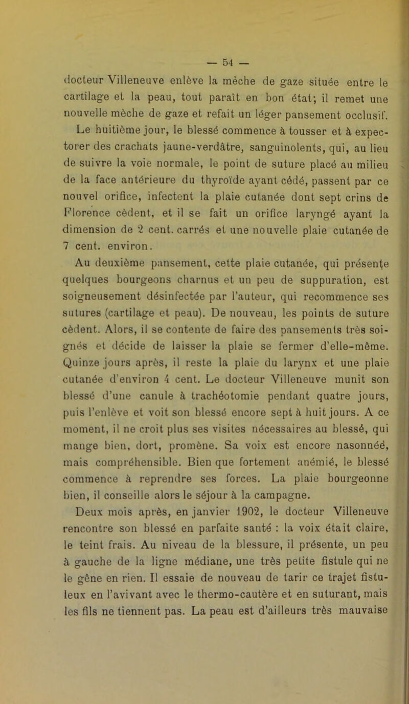 docteur Villeneuve enlève la mèche de gaze située entre le cartilage et la peau, tout paraît en bon état; il remet une nouvelle mèche de gaze et refait un léger pansement occlusif. Le huitième jour, le blessé commence à tousser et à expec- torer des crachats jaune-verdâtre, sanguinolents, qui, au lieu de suivre la voie normale, le point de suture placé au milieu de la face antérieure du thyroïde ayant cédé, passent par ce nouvel orifice, infectent la plaie cutanée dont sept crins de Florence cèdent, et il se fait un orifice laryngé ayant la dimension de *2 cent, carrés et une nouvelle plaie cutanée de 7 cent, environ. Au deuxième pansement, cette plaie cutanée, qui présente quelques bourgeons charnus et un peu de suppuration, est soigneusement désinfectée par l’auteur, qui recommence ses sutures (cartilage et peau). De nouveau, les points de suture cèdent. Alors, il se contente de faire des pansements très soi- gnés et décide de laisser la plaie se fermer d’elle-même. Quinze jours après, il reste la plaie du larynx et une plaie cutanée d’environ 4 cent. Le docteur Villeneuve munit son blessé d’une canule à trachéotomie pendant quatre jours, puis l’enlève et voit son blessé encore sept à huit jours. A ce moment, il ne croit plus ses visites nécessaires au blessé, qui mange bien, dort, promène. Sa voix est encore nasonnéè, mais compréhensible. Bien que fortement anémié, le blessé commence à reprendre ses forces. La plaie bourgeonne bien, il conseille alors le séjour à la campagne. Deux mois après, en janvier 1902, le docteur Villeneuve rencontre son blessé en parfaite santé : la voix était claire, le teint frais. Au niveau de la blessure, il présente, un peu à gauche de la ligne médiane, une très petite fistule qui ne le gêne en rien. Il essaie de nouveau de tarir ce trajet fistu- leux en l’avivant avec le thermo-cautère et en suturant, mais les fils ne tiennent pas. La peau est d’ailleurs très mauvaise