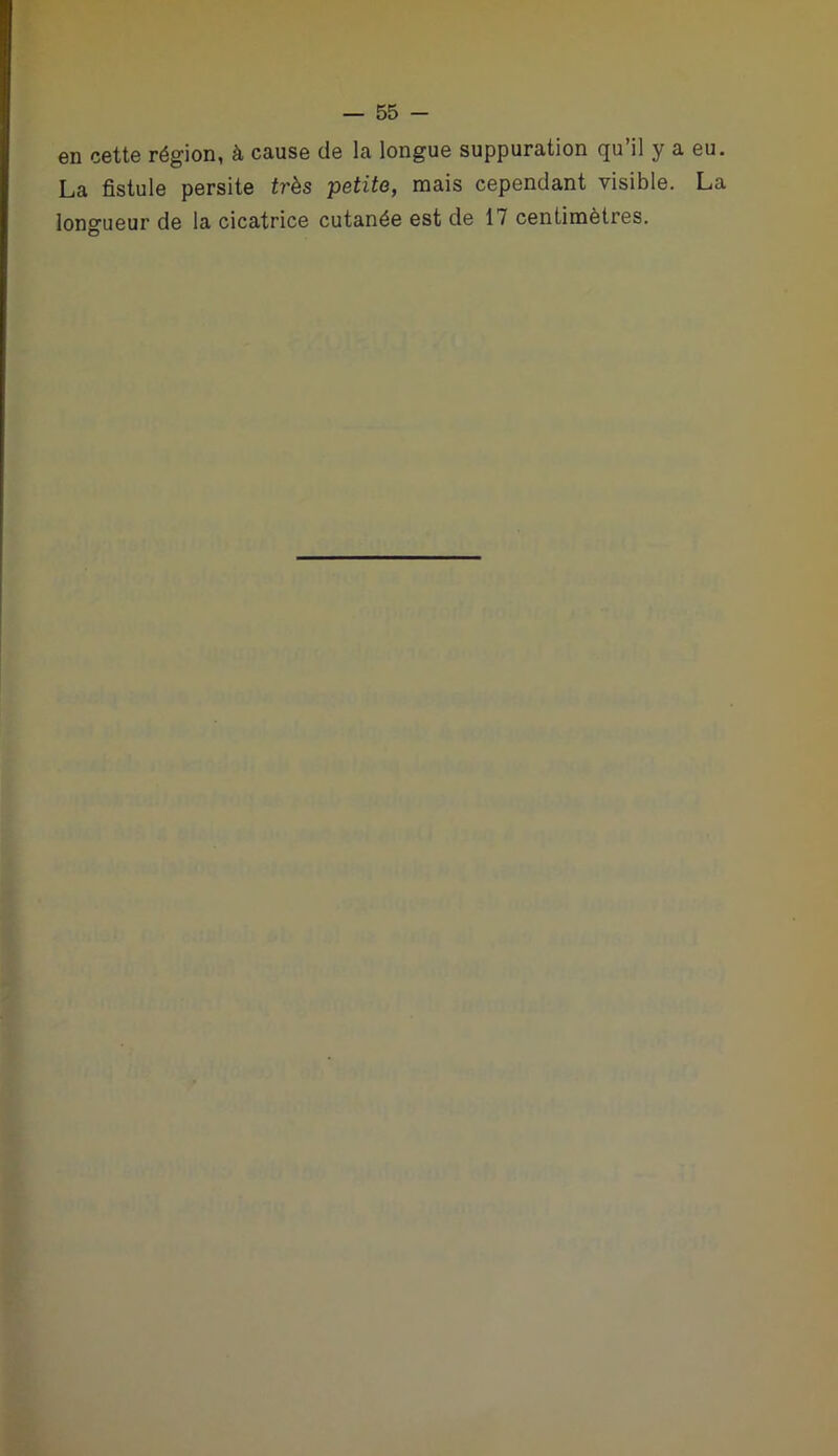 en cette région, à cause de la longue suppuration qu’il y a La fistule persite très petite, mais cependant visible, longueur de la cicatrice cutanée est de 17 centimètres.