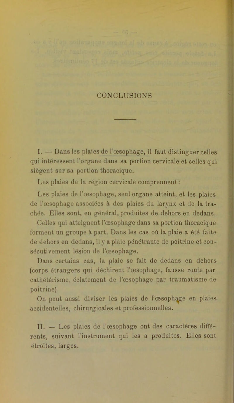 CONCLUSIONS I. — Dans les plaies de l’œsophage, il faut distinguer celles qui intéressent l’organe dans sa portion cervicale et celles qui siègent sur sa portion thoracique. Les plaies de la région cervicale comprennent : Les plaies de l’œsophage, seul organe atteint, et les plaies de l’œsophage associées à îles plaies du larynx et de la tra- chée. Elles sont, en général, produites de dehors en dedans. Celles qui atteignent l’œsophage dans sa portion thoracique forment un groupe à part. Dans les cas où la plaie a été faite de dehors en dedans, il y a plaie pénétrante de poitrine et con- sécutivement lésion de l’œsophage. Dans certains cas, la plaie se fait de dedans en dehors (corps étrangers qui déchirent l’œsophage, fausse route par cathétérisme, éclatement de l’œsophage par traumatisme de poitrine). On peut aussi diviser les plaies de l’œsophage en plaies accidentelles, chirurgicales et professionnelles. II. — Les plaies de l’œsophage ont des caractères diffé- rents, suivant l’instrument qui les a produites. Elles sont étroites, larges.