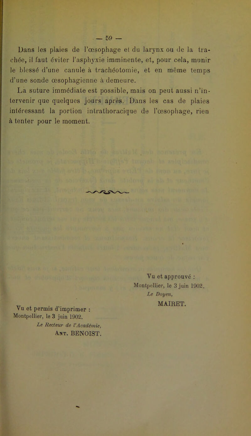Dans les plaies de l’œsophage et du larynx ou de la tra- chée, il faut éviter l’asphyxie imminente, et, pour cela, munir le blessé d’une canule à trachéotomie, et en même temps d’une sonde œsophagienne à demeure. La suture immédiate est possible, mais on peut aussi n’in- tervenir que quelques jours après. Dans les cas de plaies intéressant la portion intrathoracique de l’œsophage, rien à tenter pour le moment. Vu et permis d’imprimer : Montpellier, le 3 juin 1902. Le Recteur de l’Académie, Ant. BENOIST. Vu et approuvé : Montpellier, le 3 juin 1902. Le Doyen, MAIRET.