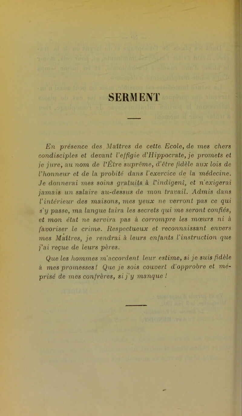 SERMENT En présence des Maîtres de cette. Ecole, de mes chers condisciples et devant l’effigie d'ilippocrate, je promets et je jure, au nom de l'Être suprême, d’être fidèle aux lois de l'honneur et de la probité dans l'exercice de la médecine. Je donnerai mes soins gratuits à l'indigent, et n'exigerai jamais un salaire au-dessus de mon travail. Admis dans l'intérieur des maisons, ines yeux ne verront pas ce qui s’y passe, ma langue taira les secrets qui me seront confiés, et mon état ne servira pas à corrompre les mœurs ni à favoriser le crime. Respectueux et reconnaissant envers mes Maîtres, je rendrai à leurs enfants iinstruction que j'ai reçue de leurs pères. Que les hommes m'accordent leur estime, si je suis fidèle à mes promesses ! Que je sois couvert d'opprobre et mé- prisé de mes confrères, si j'y manque !