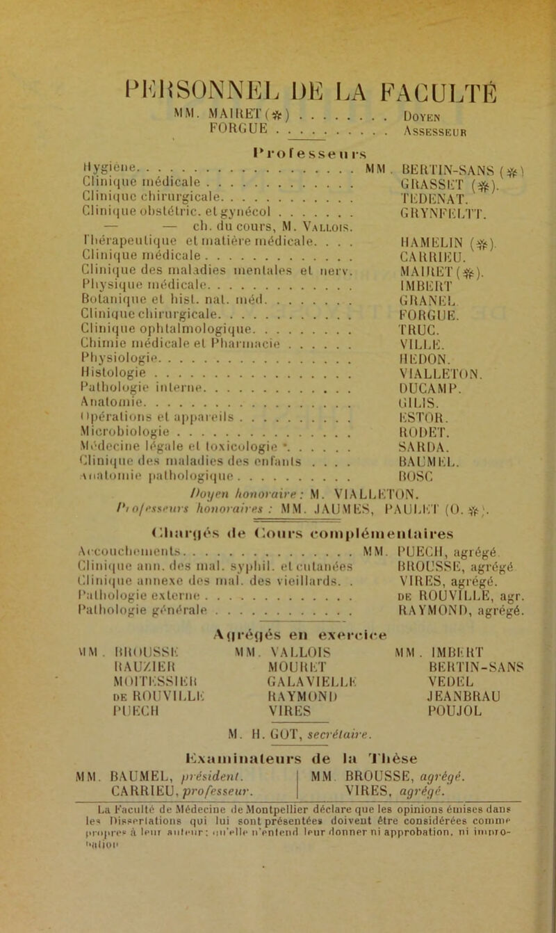 PERSONNEL DE LA FACULTÉ MM. MAIRET (#) Doyen FORGUE Assesseur Professe» rs Hygiène MM. BERTIN-SANS Clinique médicale GRASSET (#). Clinique chirurgicale TEDENAT. Clinique ôbstétric. et gynécol GRYNFELTT. — — ch. du cours, M. Vallois. Thérapeutique et matière médicale. . . . HAMELIN (efc). Clinique médicale CARRIEU. Clinique des maladies mentales et nerv. MA1RET(#). Physique médicale IMBERT Botanique et hisl. nal. méd GRANEL Clinique chirurgicale FORGUE. Clinique ophtalmologique TRUC. Chimie médicale et Pharmacie VILLE. Physiologie REDON. Histologie VIALLETON. Pathologie interne DUCAMP. Anatomie Lï I LIS. Opérations et appareils KSTOR. Microbiologie RODET. Médecine légale et toxicologie • SARDA. Clinique des maladies des enfants .... BAUMEL. Anatomie pathologique BOSC Doyen honoraire: M. VIALLETON. /*10/esseurs honoraires: MM. JAUNIES, PAULET (0. '• Chaînés »le Cours complémentaires Accouchements MM. PUEGH, agrégé Clinique ann. des mal. syphil. et cutanées BROUSSE, agrégé Clinique annexe des mal. des vieillards. . VIRES, agrégé. Pathologie externe de ROUVILLE, agr. Pathologie générale RAYMOND, agrégé. Aflréflés en exercice MM. BROUSSE MM. VALLOIS MM. IMBERT RAU/.1ER MOURET BERTIN-SANS MOI TESSIER GALAVIELLK VEDEL de ROUVILLE RAYMOND JEANBRAU PIJECH VIRES POUJOL M. H. GOT, secrétaire. Examinateurs de la Thèse MM. BAUMEL, président. MM. BROUSSE, agrégé. le* Oisserlations qui lui sont présentée* doivent être considérées comme propres à leur auteur : «niVlle n’entend leur donner ni approbation, ni impro- '•tilion