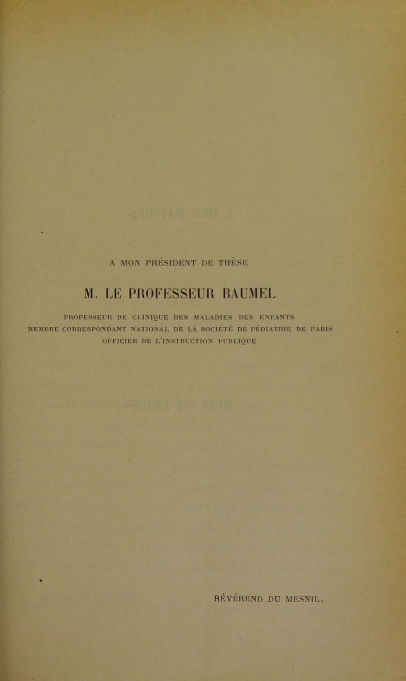 A MON PRESIDENT DE THESE M. LE PROFESSEUR BAUMEL PROFESSEUR DE CLINIQUE DES MALADIES DES ENFANTS MEMBRE CORRESPONDANT NATIONAL DE LA SOCIÉTÉ DE PÉDIATRIE DE PARIS OFFICIER DE LINSTRUCTION PUBLIQUE