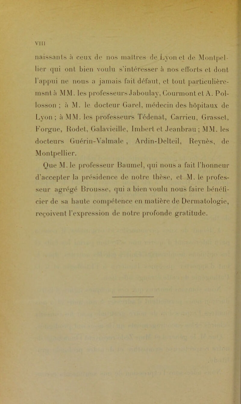 naissants à ceux de nos maîtres de Lyon et de Montpel- lier qui ont bien voulu s’intéresser à nos efforts et dont l'appui ne nous a jamais fait défaut, et tout particulièrc- msnl à MM. les professeurs Jaboulay, Courmont et A. Pol- losson ; à M. le docteur Garel, médecin des hôpitaux de Lyon; à MM. les professeurs Tédenat, Carrieu, Grasset, Lorgne, Rodet, Galavieille, Imbert et Jeanbrau; MM. les docteurs Guérin-Yalmalc , Ardin-Delteil, Reynès, de Montpellier. Que M. le professeur Baumel, qui nous a fait l’honneur d’accepter la présidence de notre thèse, et M. le profes- seur agrégé Brousse, qui a bien voulu nous faire bénéfi- cier de sa haute compétence en matière de Dermatologie, reçoivent l’expression de notre profonde gratitude.