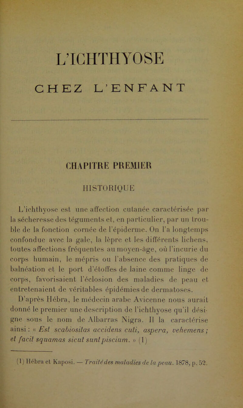 L’ICHTHYOSE CHEZ E’ENFANT CHAPITRE PREMIER HISTORIQUE L’ichthyose esl une alTeclion cutanée caractérisée par la sécheresse des téguments et, en particulier, par un trou- ble de la fonction cornée de l’épiderme. On l’a longtemps confondue avec la gale, la lèpre et les différents lichens, toutes affections fréquentes au moyen-âge, où l’incurie du corps humain, le mépris ou l’absence des pratiques de balnéation et le port d’étoffes de laine comme linge de corps, favorisaient l’éclosion des maladies de peau et entretenaient de véritables épidémies de dermatoses. D’après Hébra, le médecin arabe Avicenne nous aurait donné le premier une description de l’ichthyose qu’il dési- gne sous le nom de Albarras Nigra. 11 la caractérise ainsi: « Est scabiosilas accidens cuti, aspera, vehemens ; et facil squamas sicul sunlpiscium. » (1) (1) Itébra et Kaposi. — Traité des maladies de la peau. 1878, p. 52.