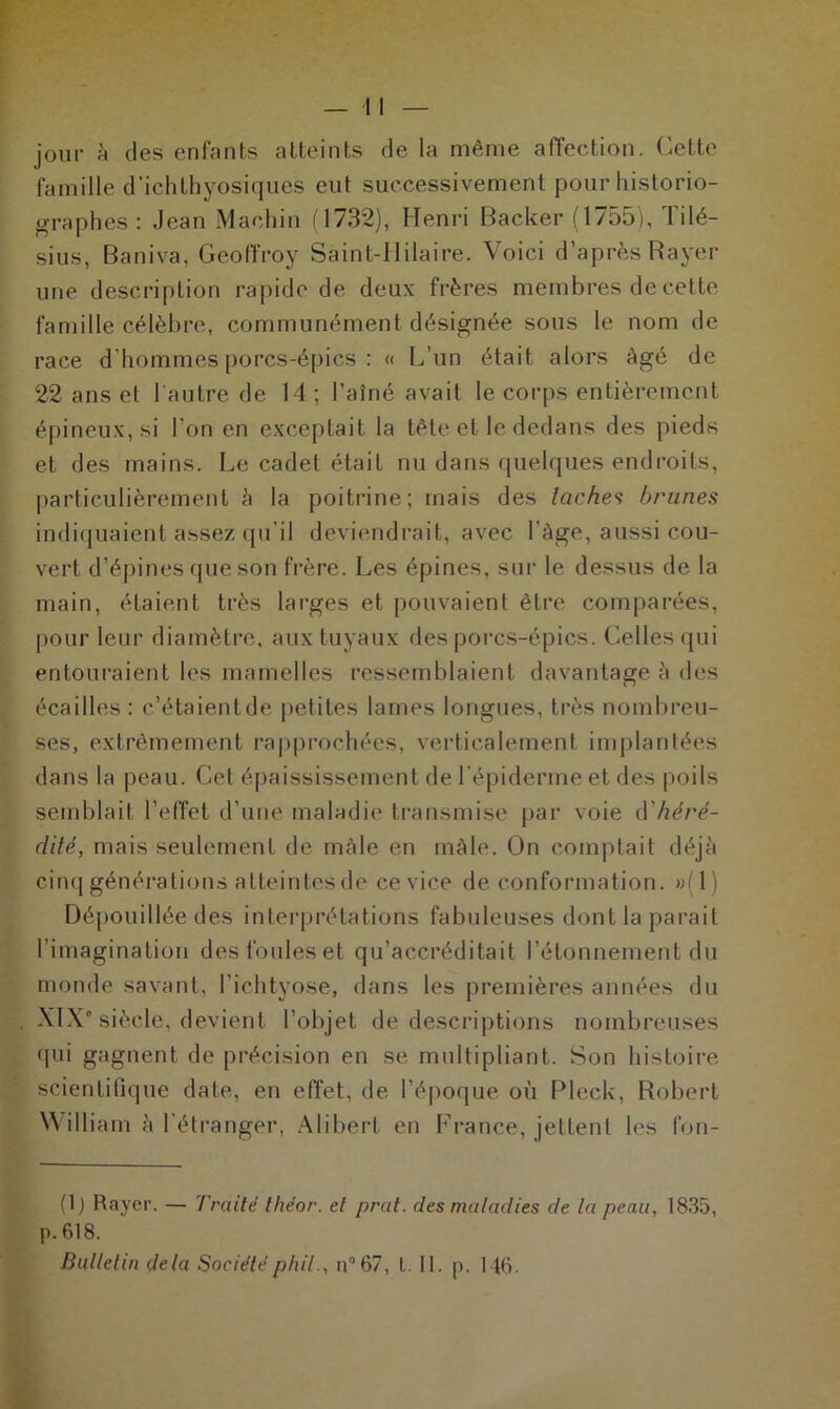 jour à des enfants atteints de la même affection. Cette famille d'ichthyosiques eut successivement pour historio- graphes : Jean Machin (1732), Henri Backer (1755), Tilé- sius, Baniva, Geoffroy Saint-Hilaire. Voici d’après Rayer une description rapide de deux frères membres de cette famille célèbre, communément désignée sous le nom de race d’hommes porcs-épics : « L’un était alors âgé de 22 ans et l'autre de 14; l’aîné avait le corps entièrement épineux, si l’on en exceptait la tête et le dedans des pieds et des mains. Le cadet était nu dans quelques endroits, particulièrement à la poitrine; mais des lâches brunes indiquaient assez qu’il deviendrait, avec l’àge, aussi cou- vert d’épines que son frère. Les épines, sur le dessus de la main, étaient très larges et pouvaient être comparées, pour leur diamètre, aux tuyaux des porcs-épics. Celles qui entouraient les mamelles ressemblaient davantage à des écailles : c’étaient de petites lames longues, très nombreu- ses, extrêmement rapprochées, verticalement implantées dans la peau. Cet épaississement de l’épiderme et des poils semblait l’effet d’une maladie transmise par voie <\'héré- dité, mais seulement de mâle en mâle. On comptait déjà cinq générations atteintes de ce vice de conformation. »(1) Dépouillée des interprétations fabuleuses dont la parait l’imagination des foules et qu’accréditait l’étonnement du monde savant, l’ichtyose, dans les premières années du XIX* siècle, devient l’objet de descriptions nombreuses qui gagnent de précision en se multipliant. Son histoire scientifique date, en effet, de l’époque où Pleck, Robert Will iam à l’étranger, Alibert en France, jettent les fon- (1) Rayer. — Traité théor. et prat. des maladies de la peau, 1835, p. 618.