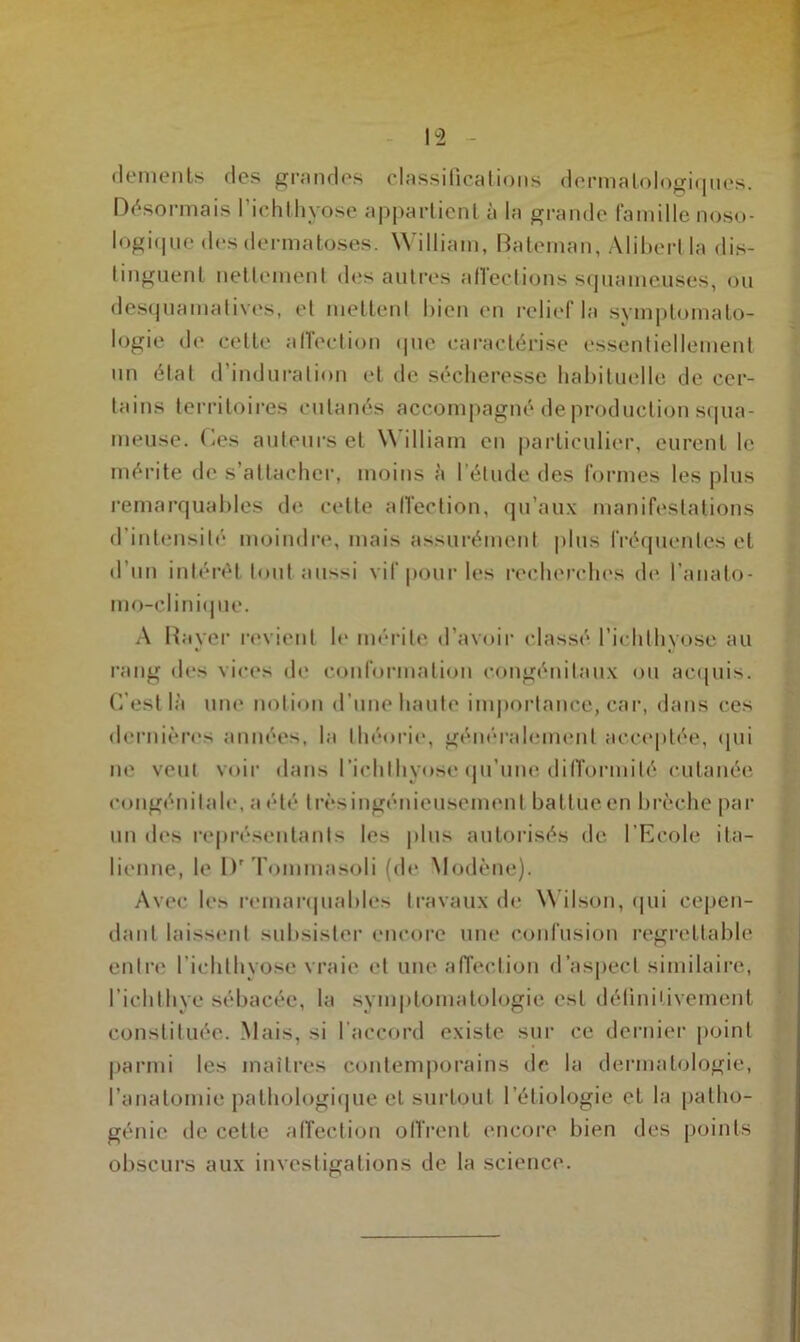 dements des grandes classifications dermatologiques. Désormais richthvose appartient à la grande famille noso- logique des dermatoses. William, Bateman, Alibertla dis- tinguent nettement des autres allections squameuses, ou desquamatives, et mettent bien en relief la symptomato- logie de cette affection que caractérise essentiellement nn état d’induration et de sécheresse habituelle de cer- tains territoires cutanés accompagné de production squa- meuse. Ces auteurs et \\ illiam en particulier, eurent le mérite de s’attacher, moins à l’élude des formes les plus remarquables de cette affection, qu’aux manifestations d’intensité moindre, mais assurément plus fréquentes et d’un intérêt tout aussi vif pour les recherches (h* l’anato- mo-clinique. A Bayer revient le mérite d’avoir classé l’ichlhyose au rang des vices de conformation congénitaux ou acquis. C’est là une notion d’une haute importance, car, dans ces dernières années, la théorie*, généralement acceptée, qui ne veut voir dans richlhyose qu’une difformité cutanée congénitale, a été trèsingénieusement battueen brèche par un des représentants les plus autorisés de* l’Ecole ita- lienne, le Dr Tommasoli (de Modène). Avec les remarquables travaux de Wilson, qui cepen- dant laissent subsister encore une confusion regrettable entre l’ichlhyose vraie et une affection d’aspect similaire, l’ichthye sébacée, la symptomatologie est définitivement constituée. Mais, si l’accord existe sur ce dernier point parmi les maîtres contemporains de la dermatologie, l’anatomie pathologique et surtout l’étiologie et la patho- génie de cette affection offrent encore bien des points obscurs aux investigations de la science.