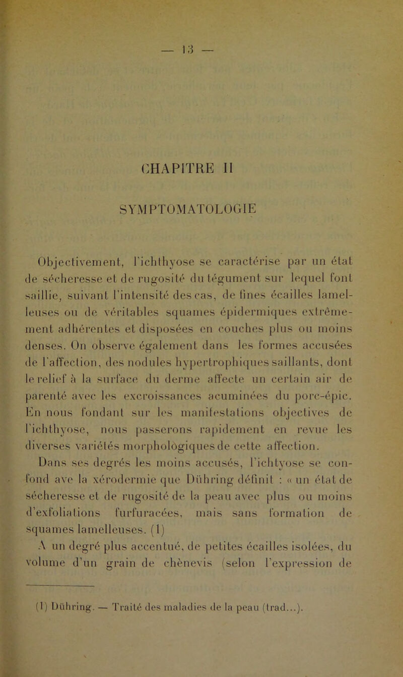 CHAPITRE II SYMPTOMATOLOGIE Objectivement, l'ichthyose se caractérise par un état de sécheresse et de rugosité du tégument sur lequel font saillie, suivant l’intensité des cas, de fines écailles lamel- leuses ou de véritables squames épidermiques extrême- ment adhérentes et disposées en couches plus ou moins denses. On observe également dans les formes accusées de l'affection, des nodules hypertrophiques saillants, dont le relief à la surface du derme affecte un certain air de parenté avec les excroissances acuminées du porc-épic. En nous fondant sur les manifestations objectives de l’ichthyose, nous passerons rapidement en revue les diverses variétés morphologiques de cette affection. Dans ses degrés les moins accusés, l’ichtyose se con- fond ave la xérodermie que Dühring définit : « un état de sécheresse et de rugosité de la peau avec plus ou moins d’exfoliations furfuracées, mais sans formation de squames lamelleuses. (1) A un degré plus accentué, de petites écailles isolées, du volume d’un grain de chènevis (selon l’expression de (1) Dühring. — Traité des maladies de la peau (trad...).