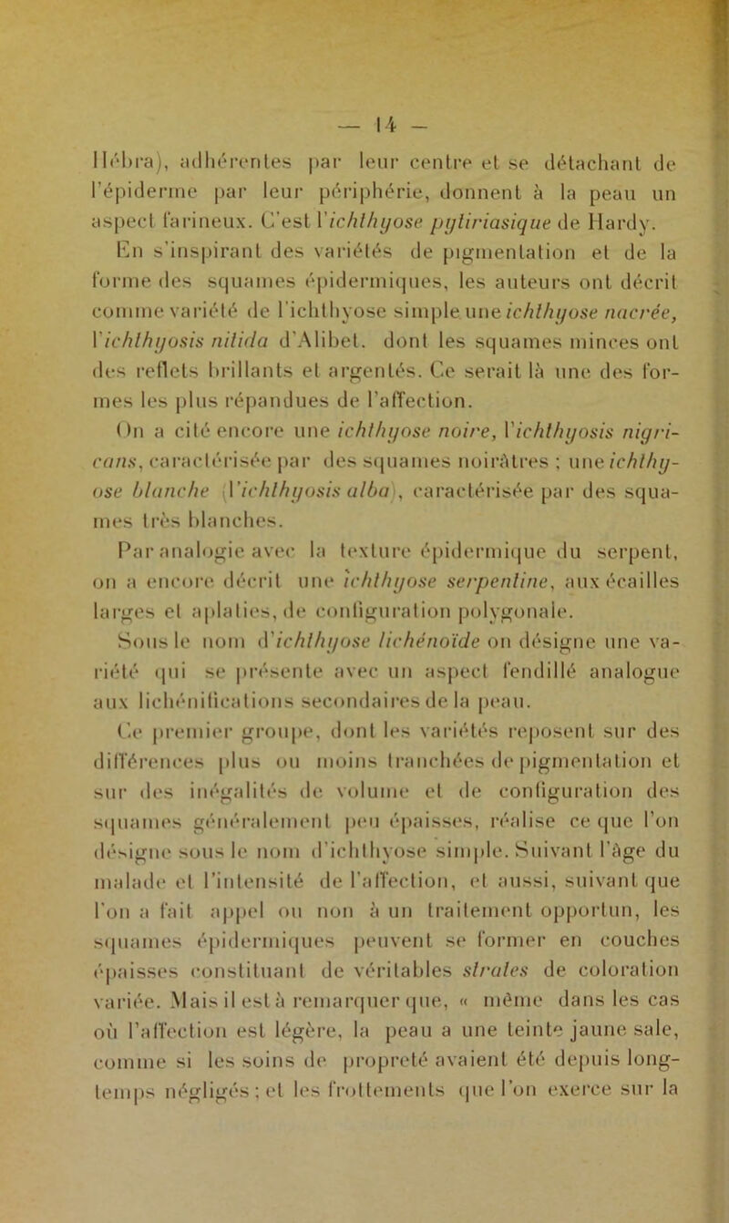 llébra), adhérentes |>ar leur centre et se détachant de l’épiderme par leur périphérie, donnent à la peau un aspect farineux. C’est Yichthyose pyliriasique de Hardy. En s'inspirant des variétés de pigmentation et de la forme des squames épidermiques, les auteurs ont décrit comme variété de l’ichthyose simple.une ichlhyose nacrée, Y ichlhyosis nilida d’Alibet. dont les squames minces ont des 1-00018 brillants et argentés. Ce serait là une des for- mes les plus répandues de l’affection. On a cité encore une ichlhyose noire, Y ichlhyosis nigri- cans, caractérisée par des squames noirâtres ; une ichlhy- ose blanche ‘^'ichlhyosis ulba , caractérisée par des squa- mes très blanches. Par analogie avec la texture épidermique du serpent, on a encore décrit une ichlhyose serpentine, aux écailles larges et aplaties, de configuration polygonale. Sous le nom d'ichlhyose lichénoïde on désigne une va- riété «pii se présente avec un aspect fendillé analogue aux lichénifications secondaires de la peau. Ce premier groupe, dont les variétés reposent sur des différences plus ou moins tranchées de pigmentation et sur des inégalités «h- volume cl de configuration des sijuames généralement peu épaisses, réalise ce que l’on désigne sous le nom d’ichlhyose simple. Suivant l'àge du malade et l'intensité de l’affection, et aussi, suivant que l’on a fait appel ou non à un traitement opportun, les squames épidermiques peuvent se former en couches épaisses constituant de véritables strates de coloration variée. Mais il està remarquer que, « même dans les cas où l’affection est légère, la peau a une teinte jaune sale, comme si les soins de propreté avaient été depuis long- temps négligés; et les frottements que l’on exerce sur la