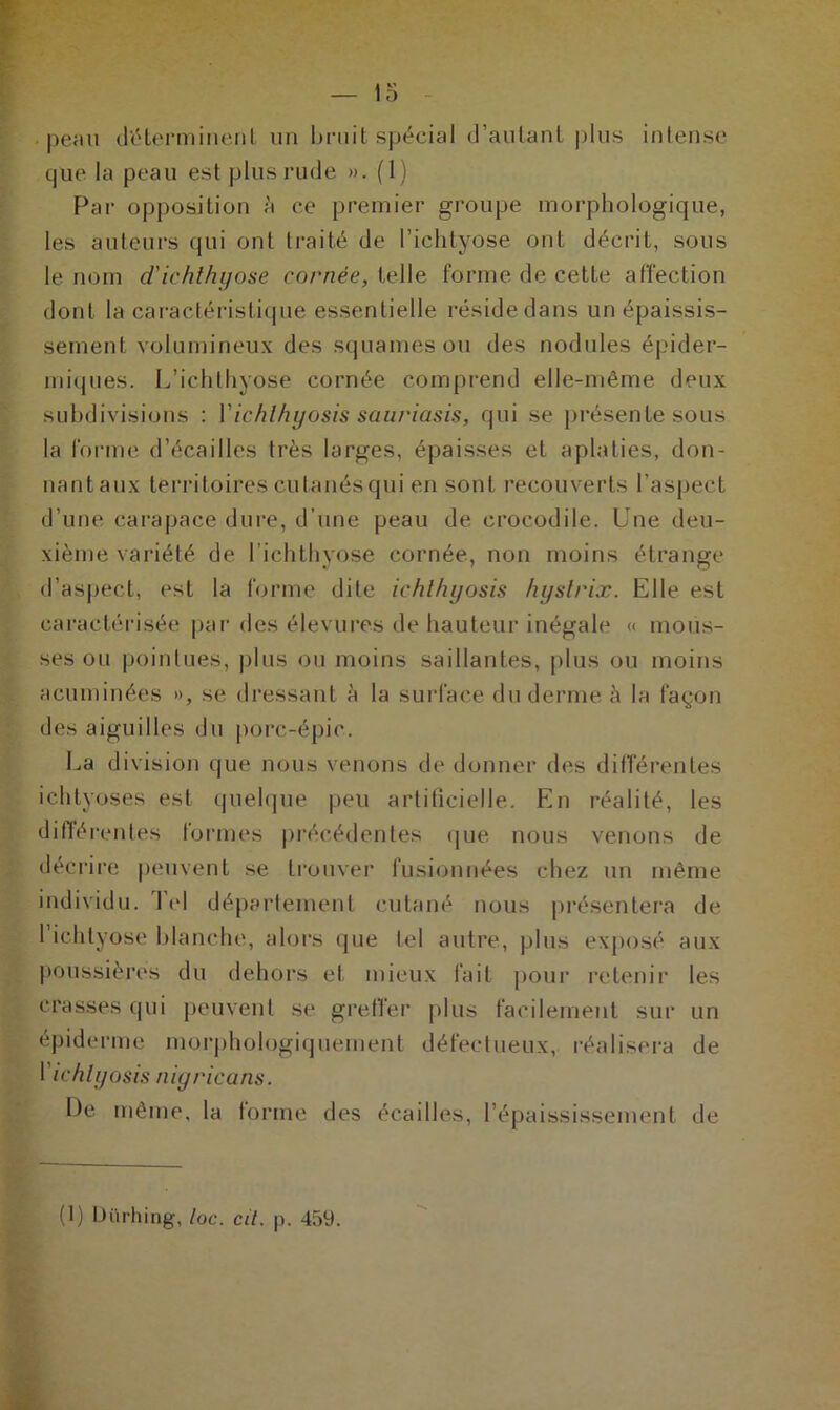 peau déterminent un bruit spécial d’autant plus intense que la peau est plus rude ». (1) Par opposition à ce premier groupe morphologique, les auteurs qui ont traité de l’ichtyose ont décrit, sous le nom d'ichthyose cornée, telle forme de cette affection dont la caractéristique essentielle réside dans un épaissis- sement volumineux des squames ou des nodules épider- miques. L’ichthyose cornée comprend elle-même deux subdivisions : Y ichlhyosis sauriasis, qui se présente sous la forme d’écailles très larges, épaisses et aplaties, don- nantaux territoires cutanés qui en sont recouverts l’aspect d’une carapace dure, d’une peau de crocodile. Une deu- xième variété de l’ichthyose cornée, non moins étrange d’aspect, est la forme dite ichlhyosis hyslrix. Elle est caractérisée par des élevures de hauteur inégale « mous- ses ou pointues, plus ou moins saillantes, plus ou moins acuminées », se dressant à la surface du derme à la façon des aiguilles du porc-épic. La division que nous venons de donner des différentes ichtyoses est quelque peu artificielle. En réalité, les différentes formes précédentes que nous venons de décrire peuvent se trouver fusionnées chez un même individu. Tel département cutané nous présentera de l’ichtyose blanche, alors que tel autre, plus exposé aux poussières du dehors et mieux fait pour retenir les crasses qui peuvent se greffer plus facilement sur un épiderme morphologiquement défectueux, réalisera de Y ichly os is aigrie a ns. De même, la forme des écailles, l’épaississement de (1) Uürhing, loc. cil. p. 459.