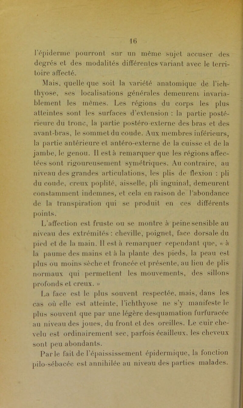 H) l’épiderme pourront sur un même sujet accuser des degrés et des modalités différentes variant avec le terri- toire affecté. Mais, quelle que soit la variété anatomique de l’ich- thyose, ses localisations générales demeurent invaria- blement les mêmes. Les régions du corps les plus atteintes sont les surfaces d’extension : la partie posté- rieure du tronc, la partie postéro-externe des bras et des avant-bras, le sommet du coude. Aux membres inférieurs, la partie antérieure et antéro-externe de la cuisse et de la jambe, le genou. Il esta remarquer que les régions affec- tées sont rigoureusement symétriques. Au contraire, au niveau des grandes articulations, les plis de flexion : pli du coude, creux poplité, aisselle, pli inguinal, demeurent constamment indemnes, et cela en raison de l’abondance de la transpiration qui se produit en ces différents points. L’affection est fruste ou se montre à peine sensible au niveau des extrémités: cheville, poignet, face dorsale du pied et de la main. Il est à remarquer cependant que, « à la paume des mains et à la plante des pieds, la peau est plus ou moins sèche et froncée et présente, au lieu de plis normaux qui permettent les mouvements, des sillons profonds et creux. » La face est le. plus souvent respectée, mais, dans les cas où elle est atteinte, l’ichlhyose ne s’y manifeste le plus souvent que par une légère desquamation furfuracée au niveau des joues, du front et des oreilles. Le cuir che- velu est ordinairement sec, parfois écailleux, les cheveux sont peu abondants. Parle fait de l’épaississement épidermique, la fonction pilo-sébacée est annihilée au niveau des parties malades.