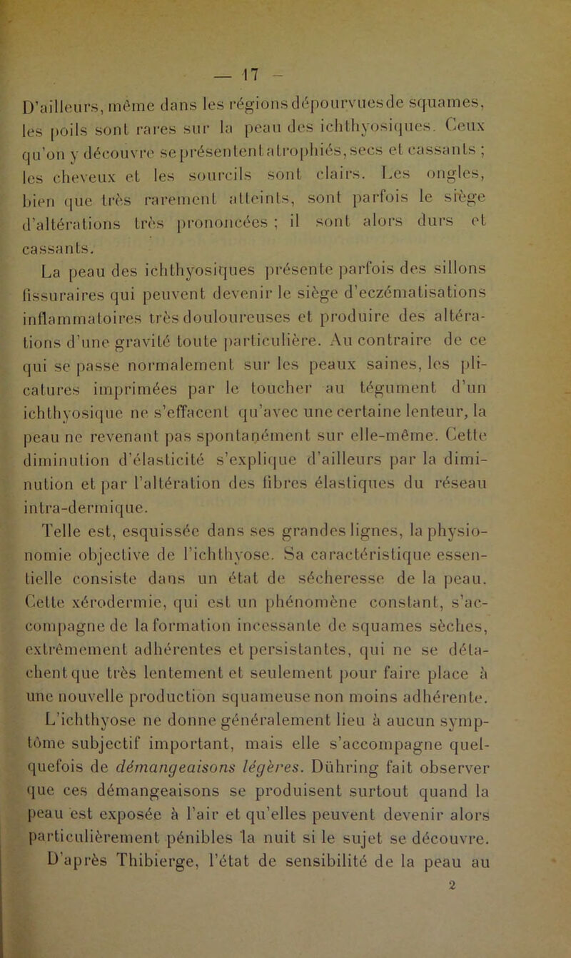 D’ailleurs, même dans les régions dëpourvuesde squames, les poils sonl rares sur la peau des ichthyosiques. Ceux qu’on y découvre sepréSententatrophiés,secs et cassants ; les cheveux et les sourcils sont clairs. Les ongles, bien que très rarement atteints, sonl parfois le siège d’altérations très prononcées ; il sont alors durs et cassants. La peau des ichthyosiques présente parfois des sillons (issu rai res qui peuvent devenir le siège d’eczématisations inflammatoires très douloureuses et produire des altéra- tions d’une gravité toute particulière. Au contraire de ce qui se passe normalement sur les peaux saines, les pli- catures imprimées par le toucher au tégument d’un ichthyosique ne s’effacent qu’avec une certaine lenteur, la peau ne revenant pas spontanément sur elle-même. Cette diminution d’élasticité s’explique d’ailleurs par la dimi- nution et par l’altération des fibres élastiques du réseau intra-dermique. Telle est, esquissée dans ses grandes lignes, la physio- nomie objective de l’ichthyose. Sa caractéristique essen- tielle consiste dans un état de sécheresse de la peau. Cette xérodermie, qui est un phénomène constant, s’ac- compagne de la formation incessante desquames sèches, extrêmement adhérentes et persistantes, qui ne se déla- chentque très lentement et seulement pour faire place à une nouvelle production squameuse non moins adhérente. L’ichthyose ne donne généralement lieu à aucun symp- tôme subjectif important, mais elle s’accompagne quel- quefois de démangeaisons légères. Dühring fait observer que ces démangeaisons se produisent surtout quand la peau est exposée à l’air et qu’elles peuvent devenir alors particulièrement pénibles la nuit si le sujet se découvre. D'après Thibierge, l’état de sensibilité de la peau au 2