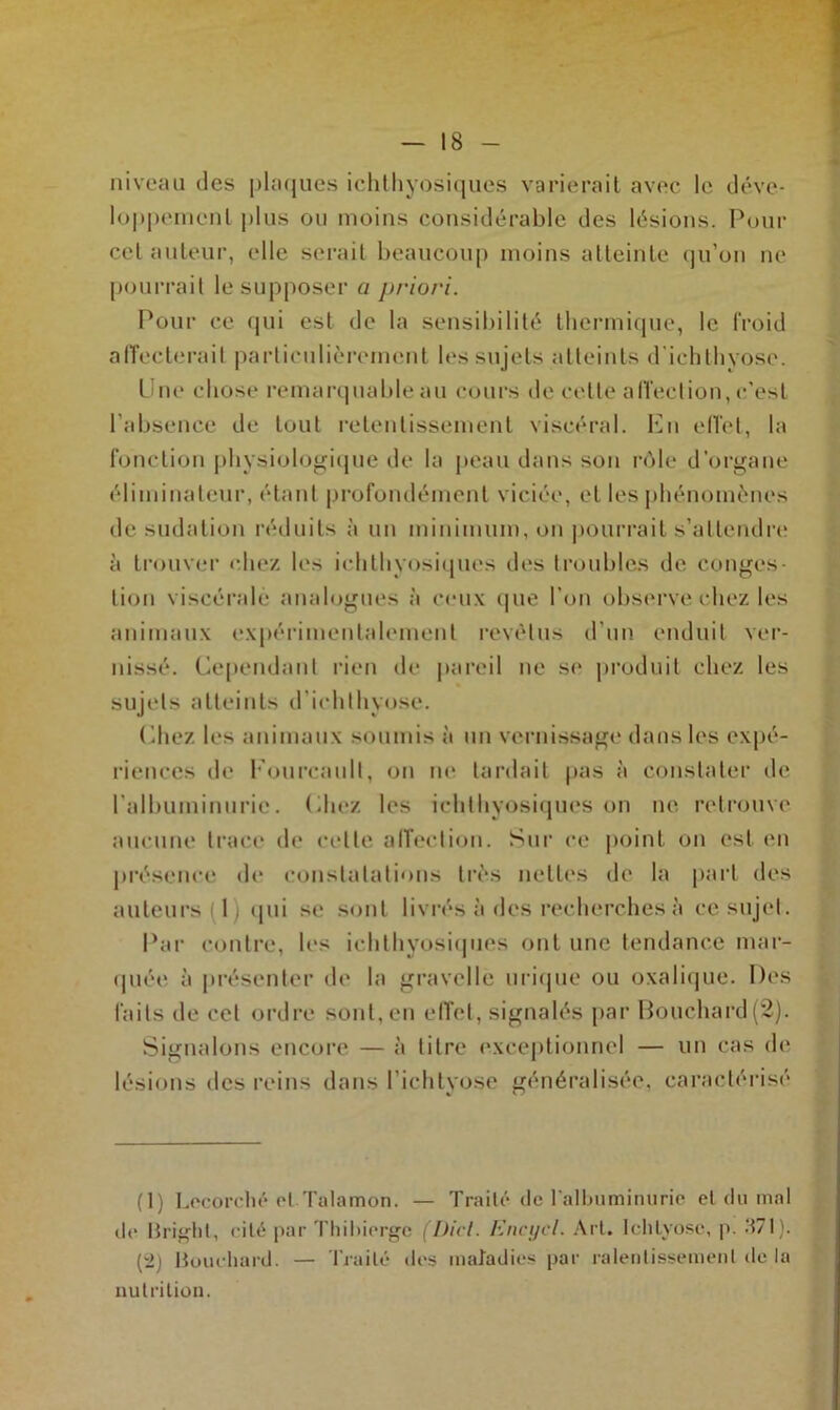 niveau des plaques ichthyosiques varierait avec le déve- loppement plus ou moins considérable des lésions. Pour cet auteur, elle serait beaucoup moins atteinte qu’on ne pourrait le supposer a priori. Pour ce qui est de la sensibilité thermique, le froid affecterait particulièrement les sujets atteints d'ichtbyose. Une chose remarquable au cours de cette affection, c’est l’absence de tout retentissement viscéral. En effet, la fonction physiologique de la peau dans son rôle d’organe éliminateur, étant profondément viciée, et les phénomènes de sudation réduits à un minimum, on pourrait s’attendre à trouver chez les ichthyosiques des troubles de conges- tion viscérale analogues à ceux que l’on observe chez les animaux expérimentalement revêtus d’un enduit ver- nissé. Cependant rien de pareil ne se produit chez les sujets atteints d’ichlhyose. Chez les animaux soumis à un vernissage dans les expé- riences de Fourcault, on ne tardait pas à constater de l’albuminurie. <liiez les ichthyosiques on ne retrouve aucune trace de celle affection. Sur ce point on est en présence de constatations très nettes de la part des auteurs 1 qui se sont livrés à des recherches à ce sujet. Par contre, les ichthyosiques ont une tendance mar- quée à présenter de la gravcllè urique ou oxalique. Des faits de cet ordre sont, en effet, signalés par Bouchard(2). Signalons encore — à titre exceptionnel — un cas de lésions îles reins dans l’ichtyose généralisée, caractérisé (1) Lecorché et Talamon. — Traité de l’albuminurie et du mal de Bright, cité par Thibiergc (Dict. Encycl. Art. Ichlyose, p. d7l). [2) Bouchard. — Traité des maladies par ralentissement de la nutrition.