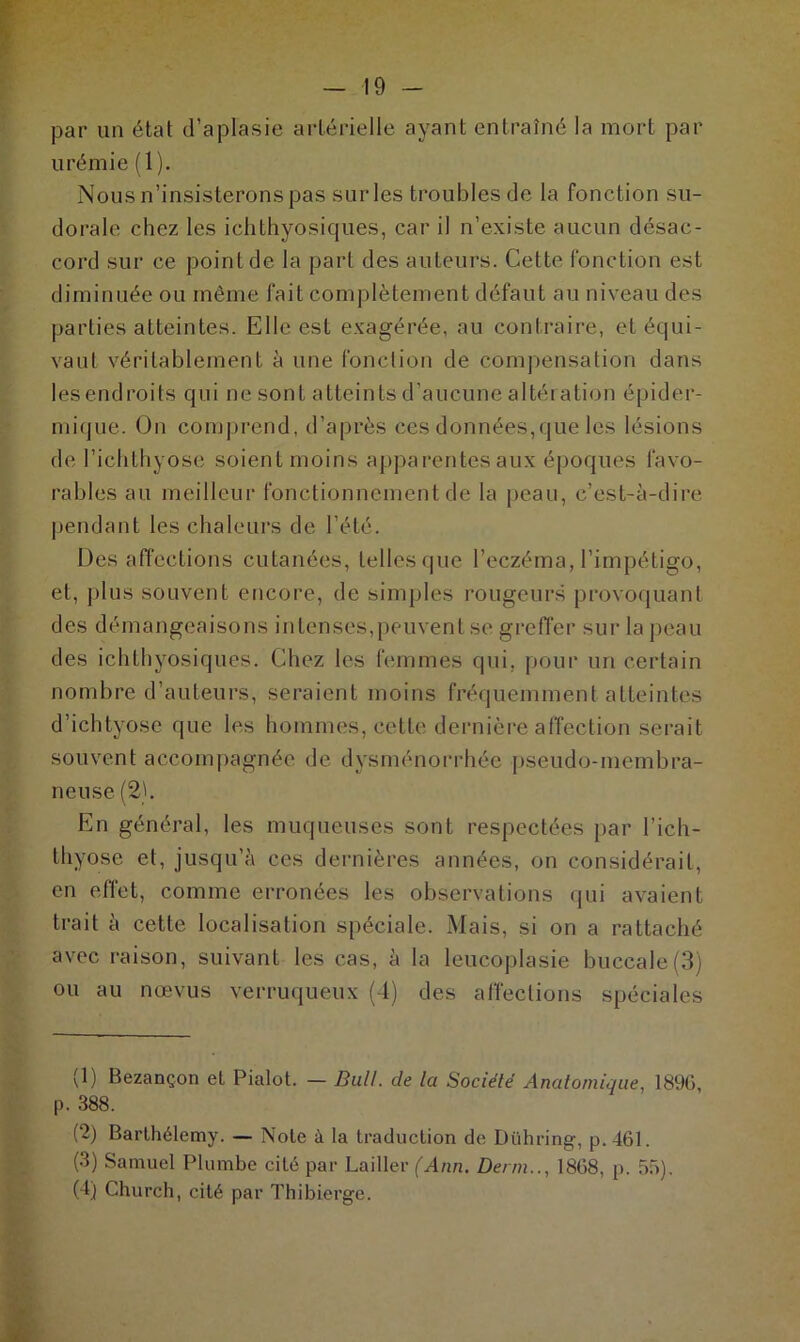 par un état d’aplasie artérielle ayant entraîné la mort par urémie (1 ). Nous n’insisterons pas sur les troubles de la fonction su- dorale chez les ichthyosicjues, car il n’existe aucun désac- cord sur ce point de la part des auteurs. Cette fonction est diminuée ou même fait complètement défaut au niveau des parties atteintes. Elle est exagérée, au contraire, et équi- vaut véritablement à une fonction de compensation dans les endroits qui ne sont atteints d’aucune altération épider- mique. On comprend, d’après ces données,que les lésions de l’ichthyose soient moins apparentes aux époques favo- rables au meilleur fonctionnement de la peau, c’est-à-dire pendant les chaleurs de l’été. Désaffections cutanées, telles que l’eczéma, l’impétigo, et, plus souvent encore, de simples rougeurs provoquant des démangeaisons intenses,peuvent se greffer sur la peau des ichthyosiques. Chez les femmes qui. pour un certain nombre d’auteurs, seraient moins fréquemment atteintes d’ichtyose que les hommes, cette dernière affection serait souvent accompagnée de dysménorrhée pseudo-membra- neuse (2). En général, les muqueuses sont respectées par l’ich- tliyose et, jusqu’à ces dernières années, on considérait, en effet, comme erronées les observations qui avaient trait à cette localisation spéciale. Mais, si on a rattaché avec raison, suivant les cas, à la leucoplasie buccale(3) ou au n ce vu s verruqueux (4) des affections spéciales (1) Bezançon et Pialot. — Bull, de la Société Anatomique, 1896, p. 388. (2) Barthélemy. — Note à la traduction de Dühring, p. 461. (3) Samuel Plumbe cité par Laitier (Ann. Der/n.., 1868, p. 55). (4) Church, cité par Thibierge.