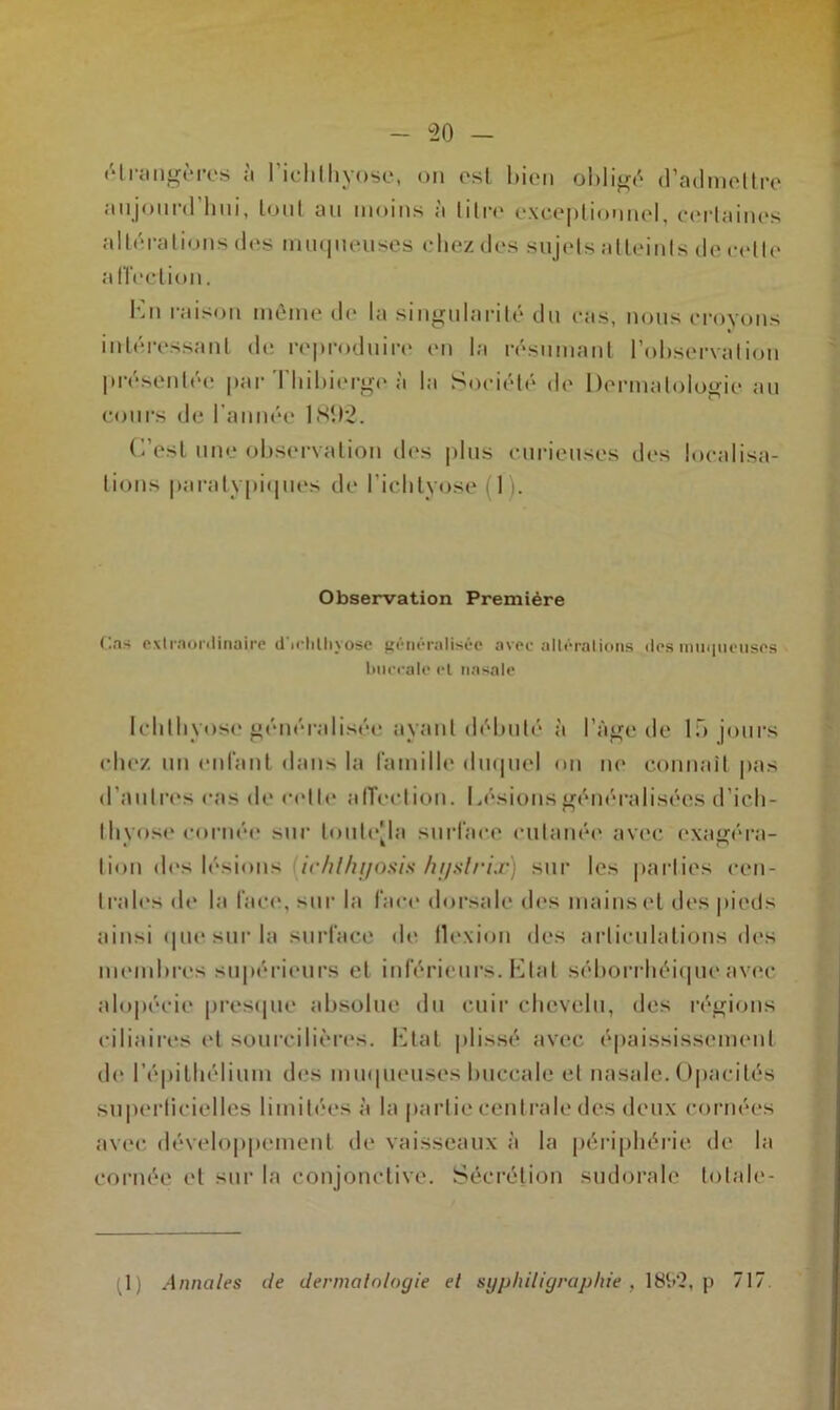 étrangères à I’ichthyose, on est bien obligé d’admettre aujourd hni, tout an moins à litre exceptionnel, certaines altérations des muqueuses chez des sujets atteints de celle a (ïection. En raison même de la singularité du cas, nous croyons intéressant de reproduire en la résumant l’observation présentée par Tbibierge à la Société de Dermatologie au cours de l’année 1892. C’est une observation des plus curieuses des localisa- tions paratypiques de l’iclityose (1). Observation Première Cas extraordinaire d'irhtliyose généralisée avec altérations des muqueuses buccale et nasale Ichlhvose généralisée ayant débuté à l’âge de 15 jours chez un enfant dans la famille duquel on no connaît pas d’autres cas de cette affection. Lésions généralisées d’ieh- tlivose cornée sur touteMa surface cutanée avec exagéra- lion des lésions ichl/ujosis hystrix) sur les parties cen- trales do la face, sur la face dorsale des mains et des pieds ainsi que sur la surface de flexion des articulations des membres supérieurs et inférieurs. Etat séborrhéique avec alopécie presque absolue du cuir chevelu, des régions ciliaires et sourcilières. Etat plissé avec épaississement de l’épithélium des muqueuses buccale et nasale. Opacités superficielles limitées à la partie centrale des deux cornées avec développement de vaisseaux à la périphérie de la cornée et sur la conjonctive. Sécrétion sudorale totale- 1) Annales île dermatologie et syphiligraphie , 18S2, p 717