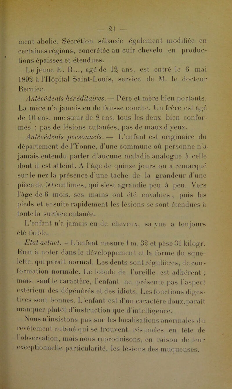 ment abolie. Sécrétion sébacée également modiliée en certaines régions, concrétée au cuir chevelu en produc- tions épaisses et étendues. Lejeune E. B..., âgé de 12 ans, est entré le (J mai 1892 à l’Hôpital Saint-Louis, service de M. le docteur Bernier. Antécédents héréditaires.— Père et mère bien portants. La mère n’a jamais eu de fausse couche. Un frère est âgé de 10 ans, une sœur de 8 ans, tous les deux bien confor- més ; pas de lésions cutanées, pas de maux d’yeux. Antécédents personnels. — L’enfant est originaire du département de l’Yonne, d’une commune où personne n'a. jamais entendu parler d’aucune maladie analogue à celle dont il est atteint. A l’àge de quinze jours on a remarqué sur le nez la présence d’une tache de la grandeur d’une pièce de 50 centimes, qui s’est agrandie peu à peu. Vers l’âge de 6 mois, ses mains ont été envahies, puis les pieds et ensuite rapidement les lésions se sont étendues à toute la surface cutanée. L’enfant n’a jamais eu de cheveux, sa vue a toujours été faible. Etal actuel. - L’enfant mesure I m. 32 et pèse 31 kilogr. Rien à noter dans le développement et la forme du sque- lette, qui parait normal. Les dents sont régulières, de con- formation normale. Le lobule de l’oreille est adhérent; mais, sauf le caractère, l’enfant ne présente pas l’aspect extérieur des dégénérés et des idiots. Les fonctions diges- tives sont bonnes. L cillant est d’un caractère doux,paraît manquer plutôt d’instruction que d’intelligence. Nous n insistons pas sur les localisations anormales du revêtement cutané qui se trouvent résumées en tête de I obser\ation, mais nous reproduisons, en raison de leur exceptionnelle particularité, les lésions des muqueuses.