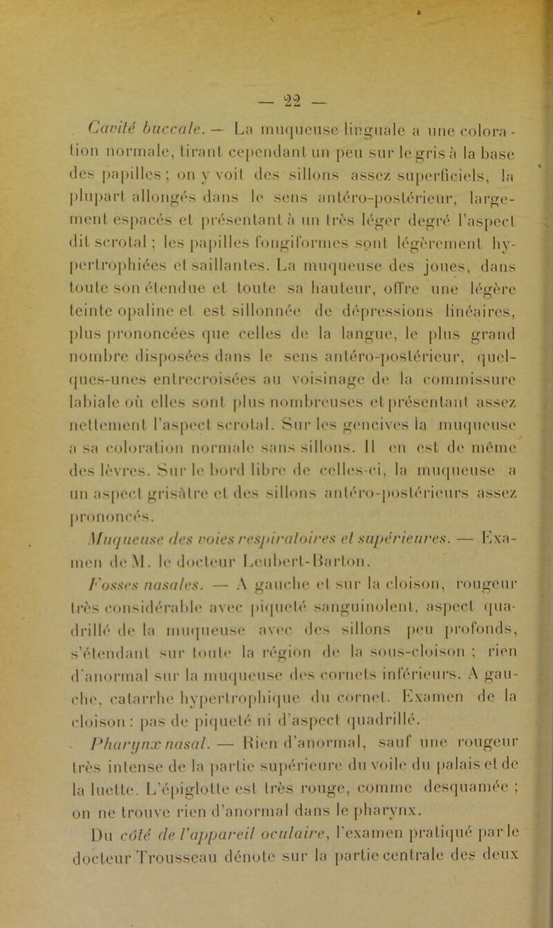 Ccwilé buccale. — La muqueuse linguale a une colora- tion normale, tirant cependant un peu sur le gris à la base des papilles; on y voit des sillons assez superficiels, la plupart allongés dans le sens antéro-postérieur, large- ment espacés cl présentant à un très léger degré l’aspect dit scrotal ; les papilles fongilbrmes sont légèrement hy- pertrophiées cisaillantes. La muqueuse des joues, dans toute son étendue et toute sa hauteur, offre une légère teinte opaline et est sillonnée de dépressions linéaires, plus prononcées que celles de la langue, le plus grand nombre disposées dans le sens antéro-postérieur, quel- ques-unes entrecroisées au voisinage de la commissure labiale où elles sont plus nombreuses et présentant assez nettement l’aspect scrotal. Sur les gencives la muqueuse a sa coloration normale sans sillons. Il en est de même des lèvres. Sur le boni libre de celles-ci, la muqueuse a un aspect grisâtre et des sillons antéro-postérieurs assez prononcés. Muqueuse des voies respiratoires et supérieures. — Lxa- men de.M. le docteur Leubert-Barlon. Fosses nasales. — A gauche et sur la cloison, rougeur très considérable avec piqueté sanguinolent, aspect qua- drillé de la muqueuse avec do-* sillons peu profonds, s'étendant sur toute la région de la sous-cloison ; rien d’anormal sur la muqueuse des cornets inférieurs. A gau- che. catarrhe hypertrophique du cornet, Lxainen de la cloison: pas de piqueté ni d’aspect quadrillé. Pharynx nasal.— Rien d’anormal, sauf une rougeur très intense de la partie supérieure du voile du palais et de la luette. L'épiglotte est très rouge, comme desquamée ; on ne trouve rien d’anormal dans le pharynx. Du côté de l'appareil oculaire, l’examen pratiqué parle docteur Trousseau dénote sur la partie centrale des deux