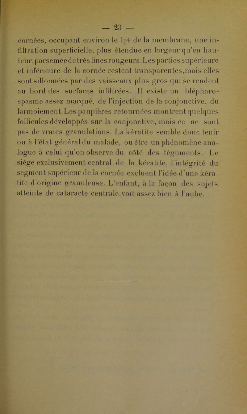 cornées, occupant environ le 1 [4 do la membrane, une in- filtration superficielle, plus étendue en largeur qu’en hau- teur, parsemée de très lines rougeurs. Les parties supérieure et inférieure de la cornée restent transparentes,mais elles sontsillonnées par des vaisseaux plus gros qui se rendent au bord des surfaces infiltrées. 11 existe un blépharo- spasme assez marqué, de l’injection de la conjonctive, du larmoiement. Les paupières retournées montrent quelques follicules développés sur la conjonctive, mais ce ne sont pas de vraies granulations. La kératite semble donc tenir ou à l’état général du malade, ou être un phénomène ana- logue à celui qu’on observe du côté des téguments. Le siège exclusivement central de la kératite, l’intégrité du segment supérieur de la cornée excluent l’idée d’une kéra- tite d’origine granuleuse. L'enfant, à la façon des sujets atteints de cataracte centra le, voit assez bien à l’aube.