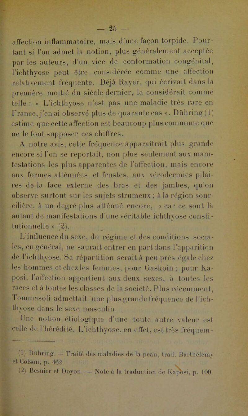 affection inflammatoire, mais d’une façon torpide. Pour- tant si l’on admet la notion, plus généralement acceptée par les auteurs, d’un vice de conformation congénital, l’ichthyose peut être considérée comme une affection relativement fréquente. Déjà Rayer, qui écrivait dans la première moitié du siècle dernier, la considérait comme telle : « L’ichthyose n’est pas une maladie très rare en France, j’en ai observé plus de quarante cas ». Dühring(l) estime que celle affection est beaucoup plus commune que ne le font supposer ces chiffres. A notre avis, cette fréquence apparaîtrait plus grande encore si l’on se reportait, non plus seulement aux mani- festations les plus apparentes de l’affection, mais encore aux formes atténuées et frustes, aux xérodermies pilai- res de la face externe des bras et des jambes, qu’on observe surtout sur les sujets slrumeux ; à la région sour- cilière, à un degré plus atténué encore, « car ce sont là autant de manifestations d’une véritable ichthyose consti- tutionnelle » (2). L’influence du sexe, du régime et des conditions socia- les, en général, ne saurait entrer en part dans l’appariticn de l’iehthyose. Sa répartition serait à peu près égale chez les hommes et chez les femmes, pour Gaskoin ; pour Ka- posi, l'affection appartient aux deux sexes, à toutes les races et à toutes les classes de la société. Plus récemment, lommasoli admettait une plus grande fréquence de l’ich- thyose dans le sexe masculin. Ine notion étiologique d’une toute autre valeur est celle de l’hérédité. L’ichthyose, en effet, est très fréquein- (1) Dühring.— Traité des maladies de la peau, Irad. Barthélemy etColson, p. 462.