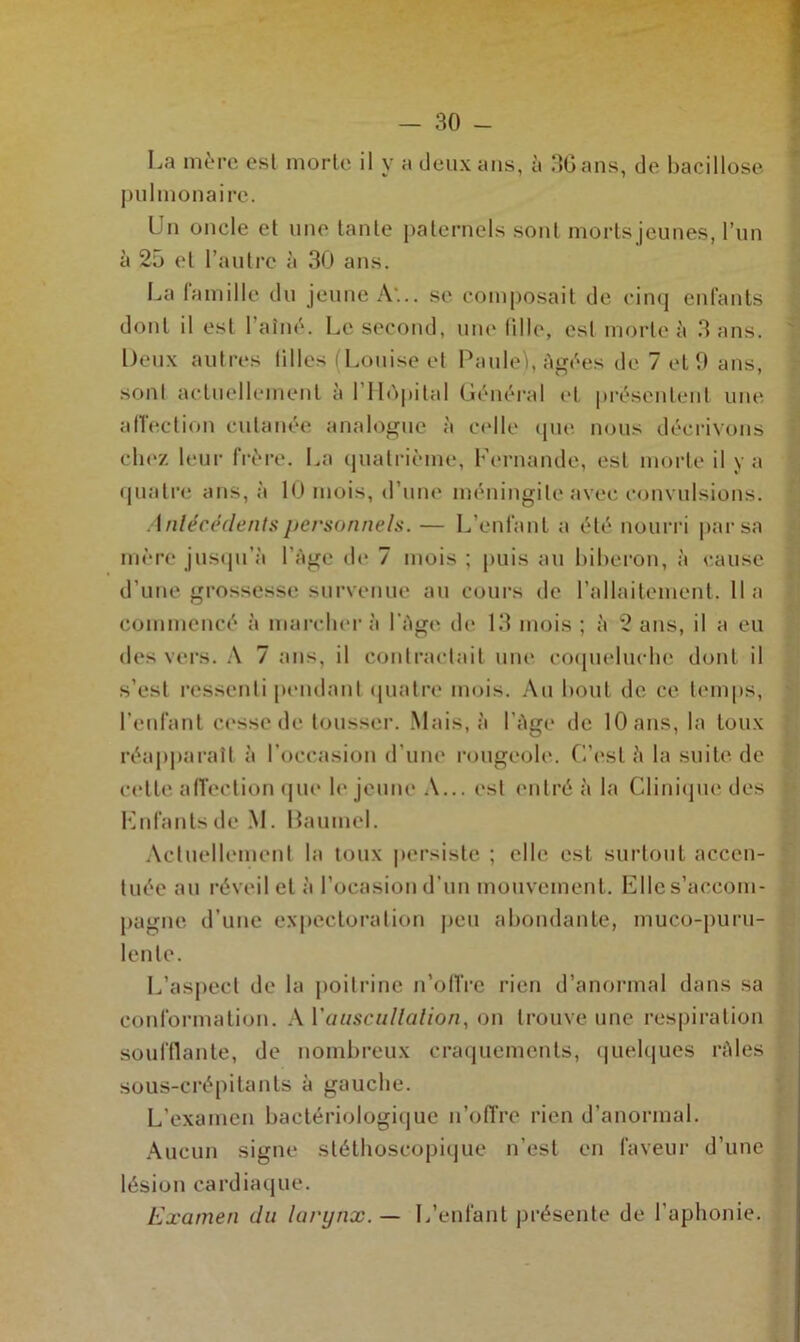 La mère est morte il y a deux ans, à 36 ans, de bacillose pulmonaire. Un oncle et une tante paternels sont morts jeunes, l’un à 25 et l’autre à 30 ans. La famille du jeune A... se composait de cinq enfants dont il est l’aîné. Le second, une fille, esl morte à 3 ans. Deux autres lilles (Louise et Pau le), Agées de 7 et 0 ans, sont actuellement à 1 Hôpital Général et présentent une affection cutanée analogue à celle que nous décrivons chez leur frère. La quatrième, Fernande, est morte il y a quatre ans, à 10 mois, d’une méningite avec convulsions. Antécédents personnels. — L’enfant a été nourri par sa mère jusqu’à 1 Age de 7 mois ; puis au biberon, à cause d’une grossesse survenue au cours de l’allaitement, lia commencé à marcher à l’Age de 13 mois ; à 2 ans, il a eu des vers. A 7 ans, il contractait une coqueluche dont il s’est ressenti pendant quatre mois. Au bout de ce temps, l’enfant cesse de tousser. Mais, à l’Age de 10 ans, la toux réapparaît à l’occasion d’une rougeole. C’est à la suite de cette affection que le jeune A... est entré à la Clinique des Fnfantsde M. Baumel. Actuellement la toux persiste ; elle est surtout accen- tuée au réveil et à l’ocasion d’un mouvement. Elle s’accom- pagne d’une expectoration peu abondante, muco-puru- lenle. L’aspect de la poitrine n’offre rien d’anormal dans sa conformation. A l'auscultation, on trouve une respiration soufflante, de nombreux craquements, quelques râles sous-crépitants à gauche. L’examen bactériologique n’offre rien d’anormal. Aucun signe stéthoscopique n’est en faveur d’une lésion cardiaque. Examen du larynx. — L’enfant présente de l’aphonie.