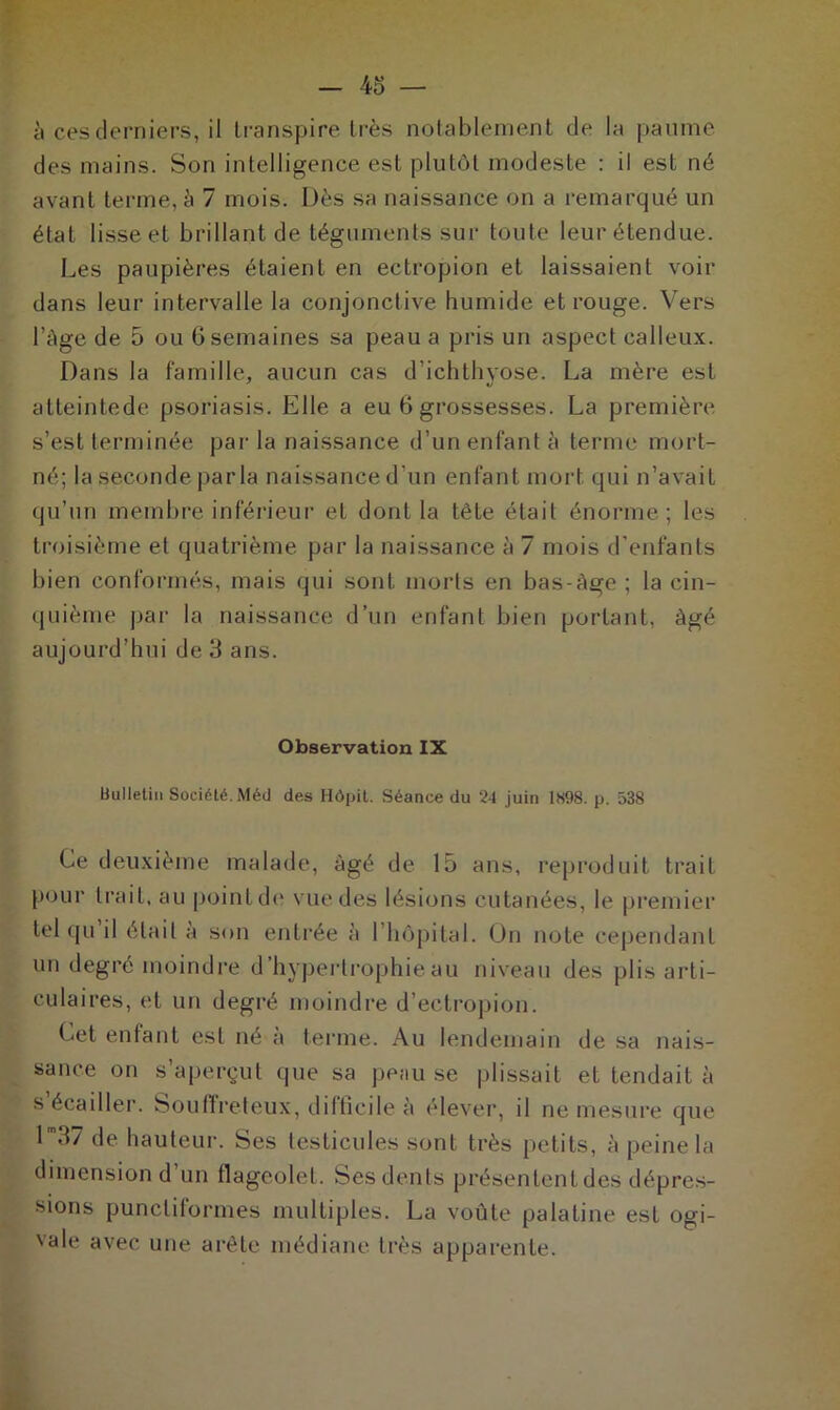 à ces derniers, il transpire très notablement de la paume des mains. Son intelligence est plutôt modeste : il est né avant terme, à 7 mois. Dès sa naissance on a remarqué un état lisse et brillant de téguments sur toute leur étendue. Les paupières étaient en ectropion et laissaient voir dans leur intervalle la conjonctive humide et rouge. Vers l’àge de 5 ou 6 semaines sa peau a pris un aspect calleux. Dans la famille, aucun cas d’ichthyose. La mère est atteintede psoriasis. Elle a eu 6 grossesses. La première s’est terminée par la naissance d’un enfant à terme mort- né; la seconde parla naissance d’un enfant mort qui n’avait qu’un membre inférieur et dont la tête était énorme; les troisième et quatrième par la naissance à 7 mois d’enfants bien conformés, mais qui sont morts en bas-àge ; la cin- quième par la naissance d’un enfant bien portant, âgé aujourd’hui de 3 ans. Observation IX Bulletin Société. Méd des Hôpit. Séance du 24 juin 1H98. p. 538 Ce deuxième malade, âgé de 15 ans, reproduit trait pour trait, au point de vue des lésions cutanées, le premier tel qu il était à son entrée à 1 hôpital. On note cependant un degré moindre d’hypertrophie au niveau des plis arti- culaires, et un degré moindre d’eetropion. Cet enfant est né à terme. Au lendemain de sa nais- sance on s’aperçut que sa peau se plissait et tendait à s écailler. Souffreteux, difficile à élever, il ne mesure que lm37 de hauteur. Ses testicules sont très petits, à peine la dimension d un flageolet. Ses dents présententdes dépres- sions punctiformes multiples. La voûte palatine est ogi- vale avec une arête médiane très apparente.