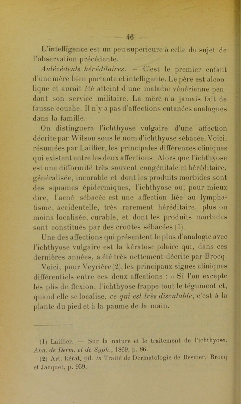 L’intelligence est un peu supérieure à celle du sujet de l’observation précédente. Antécédents héréditaires. - C’est le premier enfant d’une mère bien portante et intelligente. Le père est alcoo- lique et aurait été atteint d’une maladie vénérienne pen- dant son service militaire. La mère n’a jamais fait de fausse couche. Il n’y a pas d’affections cutanées analogues dans la famille. On distinguera l’ichthyose vulgaire d’une affection décrite par Wilson sous le nom d’ichthyose sébacée. Voici, résumées par Laillier, les principales différences cliniques <pii existent entre les deux affections. Alors que l'ichthyose est une difformité très souvent congénitale et héréditaire, généralisée, incurable et dont les produits morbides sont des squames épidermiques, l’ichthyose ou, pour mieux dire, l’acné sébacée est une affection liée au lympha- tisme, accidentelle, très rarement héréditaire, plus ou moins localisée, curable, et dont les produits morbides sont constitués par des croûtes sébacées (1). Une des affections qui présentent le plus d’analogie avec l’ichthyose vulgaire est la kératose pilaire qui, dans ces dernières années, a été très nettement décrite par Brocq. Yoiei, pour Yeyrière(2), les principaux signes cliniques différentiels entre ces deux affections : « Si l’on excepte les plis de flexion, l’ichthyose frappe tout le tégument et, quand elle se localise, ce qui est très discutable, c’est à la plante du pied et à la paume de la main. (1) Laillier. — Sur la nature et le traitement de l'ichthyose. Ann. de Demi, et de Syph., 1869, p. 86. (2) Art. lierai, pii. in Traité de Dermatologie de Besnier, Brocq et Jacquet, p. 959.