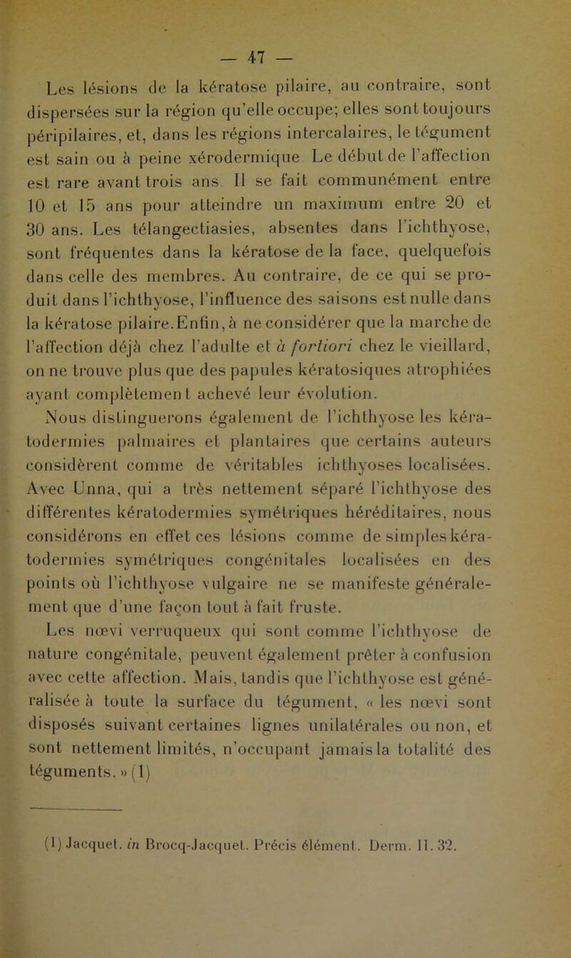 Les lésions (Je la kératose pilaire, au contraire, sont dispersées sur la région qu’elle occupe; elles sont toujours péripilaires, et, dans les régions intercalaires, le tégument est sain ou à peine xérodermique Le début de FafTection est rare avant trois ans II se fait communément entre 10 et 15 ans pour atteindre un maximum entre 20 et 30 ans. Les télangectiasies, absentes dans l’ichthyose, sont fréquentes dans la kératose de la face, quelquefois dans celle des membres. Au contraire, de ce qui se pro- duit dans l’ichthyose, l’influence des saisons est nulle dans la kératose pilaire.Enfin, à ne considérer que la marche de l’affection déjà chez l’adulte et à fortiori chez le vieillard, on ne trouve plus que des papules kératosiques atrophiées ayant complètement achevé leur évolution. Nous distinguerons également de l’ichthyose les kéra- todermies palmaires et plantaires que certains auteurs considèrent comme de véritables ichthyoses localisées. Avec Unna, qui a très nettement séparé l’ichthyose des différentes kératodermies symétriques héréditaires, nous considérons en effet ces lésions comme de simples kéra- todermies symétriques congénitales localisées en des points où l’ichthyose vulgaire ne se manifeste générale- ment que d’une façon tout à fait fruste. Les nœvi verruqueux qui sont comme l’ichthyose de nature congénitale, peuvent également prêter à confusion avec cette affection. Mais, tandis que l’ichthyose est géné- ralisée à toute la surface du tégument, « les nœvi sont disposés suivant certaines lignes unilatérales ou non, et sont nettement limités, n’occupant jamais la totalité des téguments. » (1) (1) Jacquet, in Brocq-Jacquet. Précis élément. Derm. II. 32.