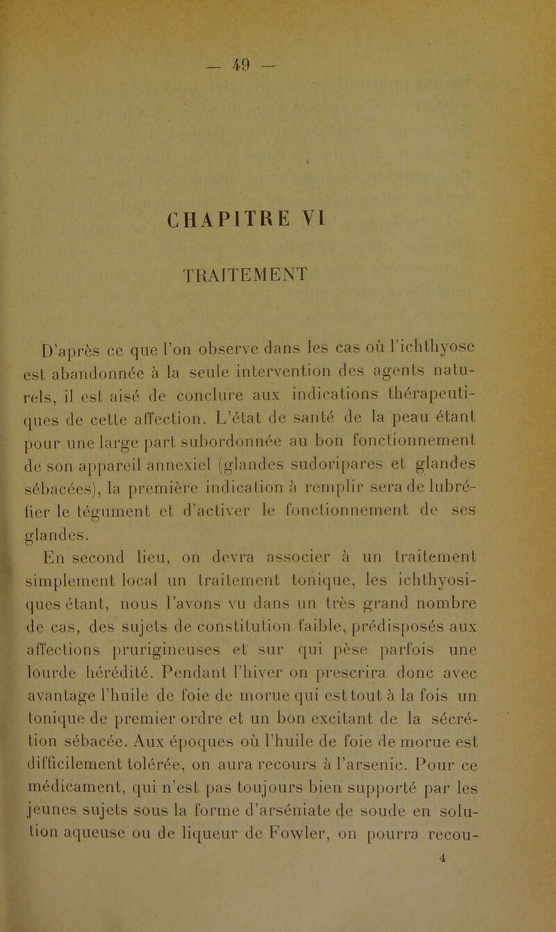 CHAPITRE VI TRAITEMENT D’après ce que l’on observe dans les cas où l’ichthyose est abandonnée à la seule intervention des agents natu- rels, il est aisé de conclure aux indications thérapeuti- ques de cette affection. L’état de santé de la peau étant pour une large part subordonnée au bon fonctionnement de son appareil annexiel (glandes sudoripares et glandes sébacées), la première indication à remplir sera de lubré- fier le tégument et d’activer le fonctionnement de ses glandes. En second lieu, on devra associer à un traitement simplement local un traitement tonique, les ichthyosi- ques étant, nous l’avons vu dans un très grand nombre de cas, des sujets de constitution faible, prédisposés aux affections prurigineuses et sur qui pèse parfois une lourde hérédité. Pendant l’hiver on prescrira donc avec avantage l’huile de foie de morue qui est tout à la fois un tonique de premier ordre et un bon excitant de la sécré- tion sébacée. Aux époques où l’huile de foie de morue est difficilement tolérée, on aura recours à l’arsenic. Pour ce médicament, qui n’est pas toujours bien supporté par les jeunes sujets sous la forme d’arséniate de soude en solu- tion aqueuse ou de liqueur de Fowler, on pourra reeou- 4