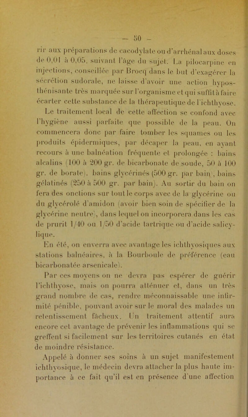 rir aux préparations de cacodylate ou d’arrhénal aux dbses de 0,01 a 0,05, suivant 1 âge du sujet. La pilocarpine en injections, conseillée par Brocq dans le but d’exagérer la sécrétion sudorale, ne laisse d’avoir une action hypos- thénisante très marquée sur l’organisme et qui suftità faire écarter cette substance de la thérapeutique de l'ichthyose. Le traitement local de celle affection se confond avec l’hygiène aussi parfaite que possible de la peau. On commencera donc par faire tomber les squames ou les produits épidermiques, par décaper la peau, en ayant recours à une balnéation fréquente et prolongée : bains alcalins (100 à 200 gr. de bicarbonate de soude, 50 à 100 gr. de borate), bains glycérinés (500 gr. par bain , bains gélalinés (250 à 500 gr. par bain). Au sortir du bain on fera des onctions sur tout le corps avec de la glycérine ou du glycérolé d'amidon (avoir bien soin de spécifier de la glycérine neutre . dans lequel on incorporera dans les cas de prurit 1/40 ou I 50 d’acide larlrique ou d’acide saliey- lique. Lu été, on enverra avec avantage les ichlhyosiques aux stations balnéaires, à la Bourboule de préférence (eau bicarbonatée arsenicale). Par ces moyens on ne devra pas espérer de guérir richthyose, mais on pourra atténuer et, dans un très grand nombre de cas, rendre méconnaissable une infir- mité pénible, pouvant avoir sur le moral des malades un retentissement fâcheux. I n traitement attentif aura encore cet avantage de prévenir les inflammations qui se greffent si facilement sur les territoires cutanés en état de moindre résistance. Appelé à donner ses soins à un sujet manifestement ichthvosique, le médecin devra attacher la plus haute im- portance à ce fait qu’il est en présence d’une affection