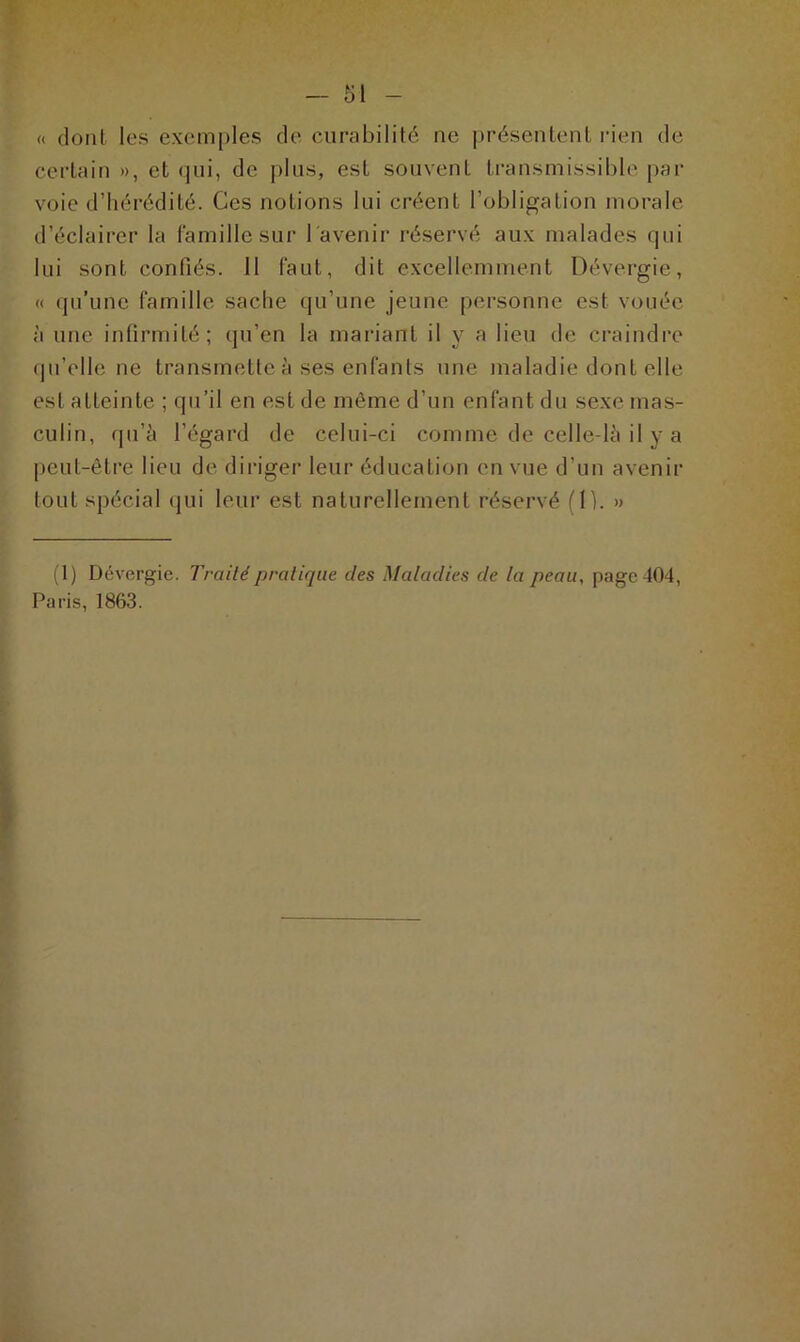 « dont les exemples de curabilité ne présentent rien de certain », et qui, de plus, est souvent transmissible par voie d’hérédité. Ces notions lui créent l’obligation morale d’éclairer la famille sur l'avenir réservé aux malades qui lui sont confiés. 11 faut, dit excellemment Dévergic, « qu’une famille sache qu’une jeune personne est vouée à une infirmité; qu’en la mariant il y a lieu de craindre qu’elle ne transmette à ses enfants une maladie dont elle est atteinte ; qu’il en est de même d’un enfant du sexe mas- culin, qu’à l’égard de celui-ci comme de celle-là il y a peut-être lieu de diriger leur éducation en vue d’un avenir tout spécial qui leur est naturellement réservé (1). » (1) Dévergie. Traité pratique des Maladies de la peau, page 404, Paris, 1863.