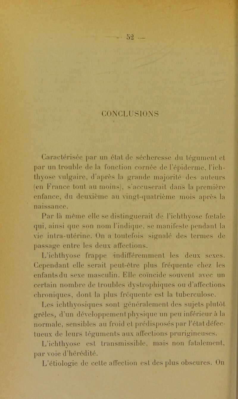CONCLUSIONS Caractérisée par un étal de sécheresse du tégument et par un trouble de la fonction cornée de l'épiderme, l'ieh- lliyose vulgaire, d’après la grande majorité des ailleurs (en France tout au moins), s’accuserait dans la première enfance, du deuxième au vingt-quatrième mois après la naissance. Par là même elle se distinguerait de l’ichlhyose fœtale qui, ainsi que son nom l'indique, se manifeste pendant la vie intra-utérine. < >n a toutefois signalé des termes de passage entre les deux affections. L’ichlhyose frappe indifféremment les deux sexes. Cependant elle serait peut-être plus fréquente chez les enfanlsdu sexe masculin. File coïncide souvent avec un certain nombre de troubles dystrophiques ou d’affections chroniques, dont la plus frequente est la tuberculose. Les ichthyosiques sont généralement des sujets plutôt grêles, d'un développement physique un peu inférieur à la normale, sensibles au froid et prédisposés par l'état défec- tueux de leurs téguments aux affections prurigineuses. L’ichlhyose est transmissible, mais non fatalement, par voie d’hérédité. L’étiologie de celte affection est des plus obscures. On