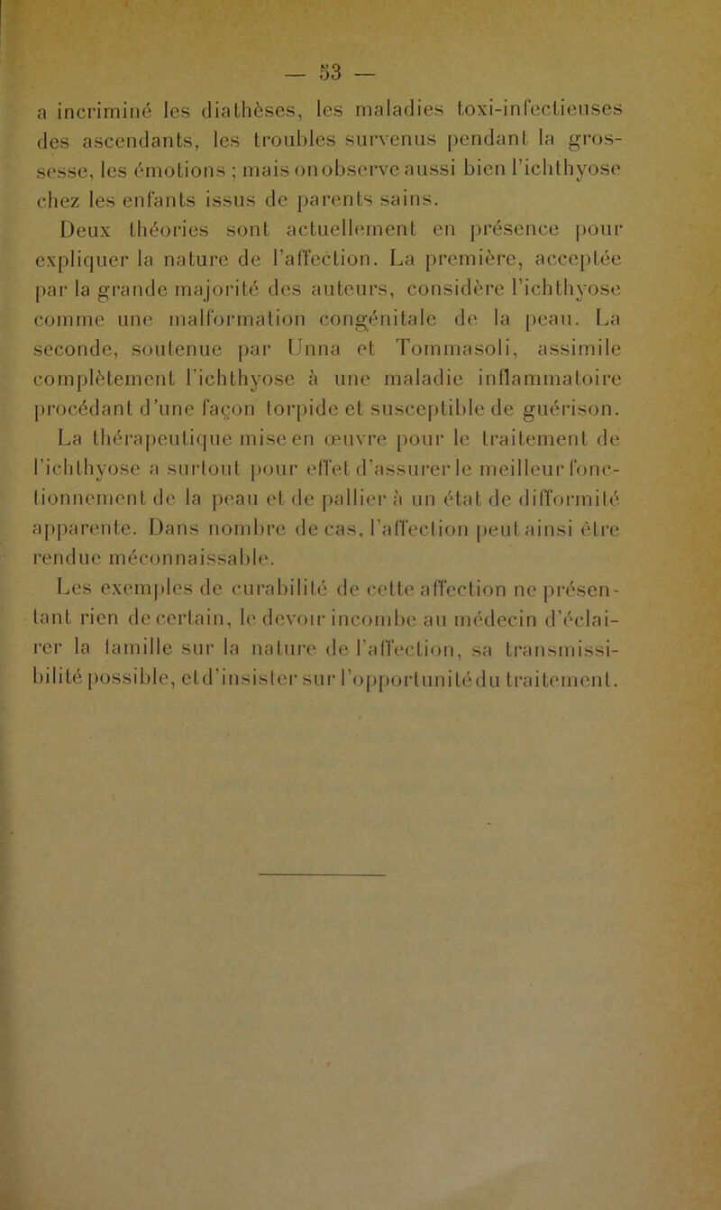 a incriminé les diathèses, les maladies toxi-infeclieuses des ascendants, les troubles survenus pendant la gros- sesse, les émotions ; mais on observe aussi bien l’ichthyose chez les entants issus de parents sains. Deux théories sont actuellement en présence pour expliquer la nature de l’affection. La première, acceptée par la grande majorité des auteurs, considère l’ichthyose comme une malformation congénitale de la peau. La seconde, soutenue par Unna et Tommasoli, assimile complètement I’ichthyose à une maladie inflammatoire procédant d’une façon torpide et susceptible de guérison. La thérapeutique mise en œuvre pour le traitement de l’ichthyose a surtout pour effet d’assurer le meilleur fonc- tionnement de la peau et de pallier à un état de difformité apparente. Dans nombre de cas, l’affeclion peut ainsi être rendue méconnaissable. Les exemples de curabilité de cette affection ne présen- tant rien de certain, le devoir incombe au médecin d’éclai- rer la famille sur la nature de l’affection, sa transmissi- bilité possible, etd’insister sur l’opportunitédu traitement.