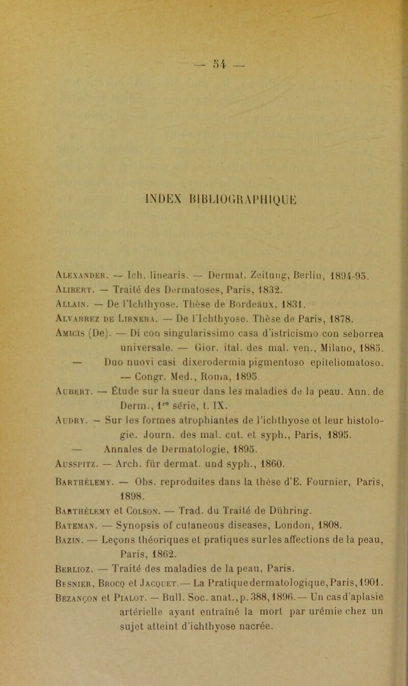 INDEX BIBLIOGRAPHIQUE Alexander. — Ich. linearis. — Dermat. Zeitung, Berlin, 1894-93. Alibert. — Traité des Dermatoses, Paris, 1.832. Au.ain. — De ITclilhyose. Thèse de Bordeaux, 1831. Alvarrez de Lirngra. — De l’Ichtliyose. Thèse de Paris, 1878. Amicis (De). — Di con singularissimo casa d’istricismo con seborrea universale. — Dior. ilal. des mal. ven., Milano, 1883. — Duo nuovi casi dixerodermia pigmenloso epileliomatoso. — Congr. Med., Borna, 1893 Aubert. — Étude sur la sueur dans les maladies de la peau. Ann. de Derm., lr8 série, t. IX. Aubry. - Sur les formes atrophiantes de Tichthyose et leur histolo- gie. Journ. des mal. eut. et syph., Paris, 1893. — Annales de Dermatologie, 1893. Alssimtz. — Arch. fur dermat. und syph., 1800. Barthélémy. — Obs. reproduites dans la thèse d'E. Fournier, Paris, 1898. Barthélemy et Colson. — Trad. du Traité de Dühring. Bateman. — Synopsis of culaneous diseases, London, 1808. Bazin. — Leçons théoriques et pratiques surles affections de la peau, Paris, 1862. Berlioz. — Traité des maladies de la peau, Paris. Besnier, Brocq et Jacquet.— La Praliquedermatologique, Paris, 1901. Bezançon et Pialot. — Bull. Soc. anat.,p.388,1896.— Un casd'aplasie artérielle ayant entrainé la mort par urémie chez un sujet atteint d'iGhthyose nacrée.
