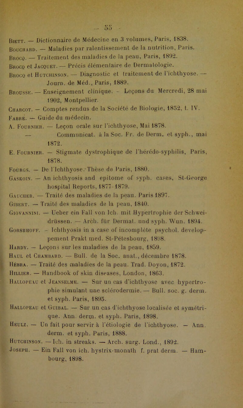 Biett. — Dictionnaire de Médecine en 3 volumes, Paris, 1838. Bouchard. — Maladies par ralentissement de la nutrition, Paris. Brocq. — Traitement des maladies de la peau, Paris, 1892. Brocq et Jacquet. — Précis élémenlaire de Dermatologie. Brocq et Hutchinson. — Diagnostic et traitement de l’ichthyose. — Journ. de Méd., Paris, 1889. Brousse. — Enseignement clinique. - Leçons du Mercredi, 28 mai 1902, Montpellier. Charcot. — Comptes rendus de la Société de Biologie, 1832, t. IV. Fabre. — Guide du médecin. A. Fournier. — Leçon orale sur l’ichthyose, Mai 1878. — Communicat. à la Soc. Fr. de Derm. et syph., mai 1872. E. Fournier. — Stigmate dystrophique de l’hérédo-syphilis, Paris, 1878. Fourgs. — De l'Ichlhyose. Thèse de Paris, 1880. Gaskoin. — An ichthyosis and epitome of syph. cases, St-George hospital Reports, 1877-1879. Gaucher. — Traité des maladies de la peau. Paris 1897. Gibert. — Traité des maladies de la peau, 1840. Giovannini. — Ueber ein Fall von Ich. mit Hypertrophie derSchwei- drüssen. — Arch. fur Dermat. und syph. Wun. 1894. Gorsuhoff. - Ichthyosis in a case of incomplète psychol. dévelop- pement Prakt med. St-Pétesbourg, 1898. Hardy. — Leçons sur les maladies de la peau, 1859. Haul et Chambard. — Bull, de la Soc. anat., décembre 1878. Hébra. — Traité des maladies de la peau. Trad. Doyon, 1872. Hillier. — Handbook of skin diseases, London, 1863. Hallopeau et Jeanselme. — Sur un cas d’ichthyosc avec hypertro- phie simulant une sclérodermie. — Bull. soc. g. derm. et syph. Paris, 1895. Hallopeau et Guibal. — Sur un cas d’ichthyose localisée et symétri- que. Ann. derm. et syph. Paris, 1898. Heulz. — Un fait pour servir à Pétiologie de l’ichthyose. — Ann. derm. et syph. Paris, 1888. Hutchinson. —Ich. in streaks. — Arch. surg. Lond., 1892. Joseph. — Ein Fall von ich. hystrix-monath f. prat derm. — Ham- bourg, 1898.