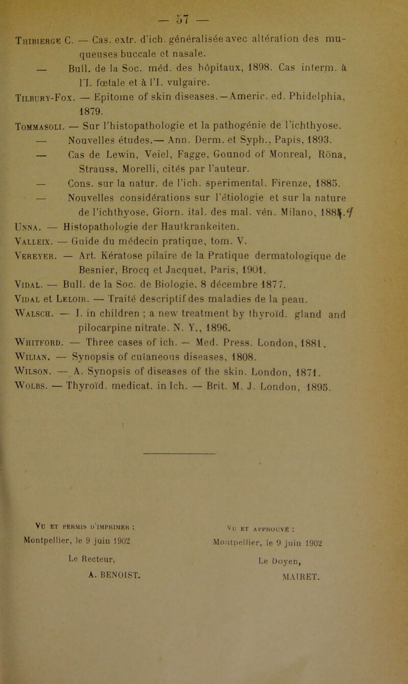 Tiiibierge C. — Cas. extr. d’ich. généralisée avec altération des mu- queuses buccale et nasale. — Bull, de la Soc. méd. des hôpitaux, 1808. Cas in terni. à l'I. fœtale et à l’I. vulgaire. Tilbury-Fox. — Epitoine of skin diseases. — Amerie. ed. Phidelphia, 1879. Tommasoli. — Sur l'histopathologie et la palhogénie de l’ichthyose. — Nouvelles études.— Ann. Demi, et Syph., Papis, 1893. — Cas de Lewin, Veiel, Fagge, Gounod of Monreal, Rôna, Strauss, Morelli, cités par Fauteur. — Cons. sur la natur. de l’ich. sperimental. Firenze, 1883. Nouvelles considérations sur l’étiologie et sur la nature de l’ichlhyose. Giorn. ital. des mal. vén. Milano, lRSJj.'/ Unna. — Histopathologie der Haulkrankeiten. Valleix. — Guide du médecin pratique, tom. V. Vereyer. — Art. Kératose pilaire de la Pratique dermatologique de Besnier, Brocq et Jacquet, Paris, 19U1. Vidal. — Bull, de la Soc. de Biologie. 8 décembre 1877. Vidal et Leloir. — Traité descriptif des maladies de la peau. Walsch. — I. in children ; a nexv treatment by Ihyroïd. gland and pilocarpine nitrate. N. Y., 1896. Whitford. — Three cases of ich. — Med. Press. London, 1881. Wilian. — Synopsis of culaneous diseases, 1808. Wilson. — A. Synopsis of diseases of the skin. London, 1871. Wolbs. — Thyroïd. medicat. in Ich. — Brit. M. J. London, 1895. Yü ET PERMIS l/lMPRlMBH : Montpellier, le 9 juin 1902 Vu et approuvé : Montpellier, le 9 juin 1902 Le Recteur, A. BENOIST. Le Doyen, MAI R ET.