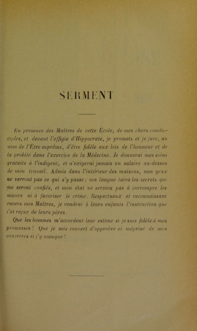 SKKM I N I En presence des Maîtres de cette Ecole, déniés chers condis- ci/des,et devant l’effigie d’Hippocrate, je promets et je jure, au nom de l’Etre suprême, d’être fidèle aux lois de l’honneur et de la probité dans l’exercice de la Médecine. Je donnerai mes soins gratuits à l’indigent, et n’exigerai jamais un salaire au-dessus de mon travail. Admis dans l’intérieur des maisons, mes g eue ne verront pas ce qui s’g passe; ma langue taira les secrets qui me seront confiés, et mon état ne servira pas à corrompre les mœurs ni à favoriser le crime, liespectueux et reconnaissant envers mes Maîtres, je rendrai à leurs enfants l’instruction que l’ai reçue de leurs pères. Que les hommes m’accordent leur estime si je suis fidèle à mes promesses ! Que je sois couvert d’opprobre et méprisé de mes cou trêves si j'g mangue !