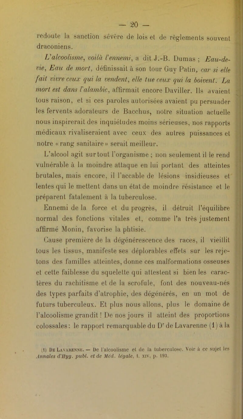 redoute la sanction sévère de lois et de règlements souvent draconiens. L'alcoolisme, voilà l'ennemi, a dit J.-B. Dumas ; Eau-de- vie, Eau de mort, définissait à son tour Guy Patin, car si elle fait vivre ceux qui la vendent, elle tue ceux qui la boivent. La mort est dans l'alambic, affirmait encore Daviller. Ils avaient tous raison, et si ces paroles autorisées avaient pu persuader les fervents adorateurs de Bacclius, notre situation actuelle nous inspirerait des inquiétudes moins sérieuses, nos rapports médicaux rivaliseraient avec ceux des autres puissances et notre « rang sanitaire» serait meilleur. L’alcool agit surtout l'organisme ; non seulement il le rend vulnérable à la moindre attaque en lui portant des atteintes brutales, mais encore, il l’accable de lésions insidieuses et lentes qui le mettent dans un état de moindre résistance el le préparent fatalement à la tuberculose. Ennemi de la force et du progrès, il détruit l’équilibre normal des fonctions vitales et, comme l’a très justement affirmé Monin, favorise la phtisie. Cause première de la dégénérescence des races, il vieillit tous les tissus, manifeste ses déplorables effets sur les reje- tons des familles atteintes, donne ces malformations osseuses et cette faiblesse du squelette qui attestent si bien les carac- tères du rachitisme et de la scrofule, font des nouveau-nés des types parfaits d'atrophie, des dégénérés, en un mot de futurs tuberculeux. Et plus nous allons, plus le domaine de l’alcoolisme grandit ! De nos jours il atteint des proportions colossales: le rapport remarquable du Drde Lavarenne (i)àla (1) De Lavarenne. — De l'alcoolisme et de la tuberculose. Voir à ce sujet les