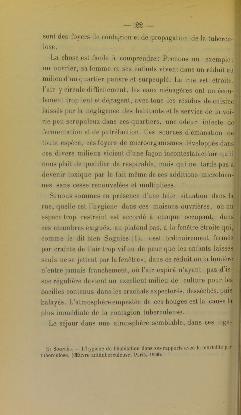 sont des foyers de contagion et de propagation de la tubercu- lose. La chose est facile à comprendre: Prenons un exemple:^! un ouvrier, sa femme et ses enfants vivent dans un réduit au milieu d’un quartier pauvre et surpeuplé. La rue est étroite, l’air y circule difficilement, les eaux ménagères ont un écou- lement trop lent et dégagent, avec tous les résidus de cuisine laissés par la négligence des habitants et le service de la voi- rie peu scrupuleux dans ces quartiers, une odeur infecte de fermentation et de putréfaction. Ces sources d’émanation de toute espèce, ces foyers de microorganismes développés dans ces divers milieux vicient d’une façon incontestablel’air qu'il nous plaît de qualifier de respirable, mais qui ne tarde pas à devenir toxique par le fait même de ces additions microbien- nes sans cesse renouvelées et multipliées. Si nous sommes en présence d’une telle situation dans la rue, quelle est l’hygiène dans ces maisons ouvrières, où un espace trop restreint est accordé à chaque occupant, dans ces chambres exiguës, au plafond bas, à la fenêtre étroite qui, comme le dit bien Sogniès (i), «est ordinairement fermée par crainte de l’air trop vif ou de peur que les enfants laissés seuls ne se jettent par la fenêtre»; dans ce réduit où la lumière n’entre jamais franchement, où l’air expiré n’ayant pas d’is- sue régulière devient un excellent milieu de culture pour les bacilles contenus dans les crachats expectorés, desséchés, puis balayés. L’atmosphère empestée de ces bouges est la cause la plus immédiate de la contagion tuberculeuse. Le séjour dans une atmosphère semblable, dans ces loge- (1) Sogniès. — L’hygiène de l’habitation dans ses rapports avec la mortalité par